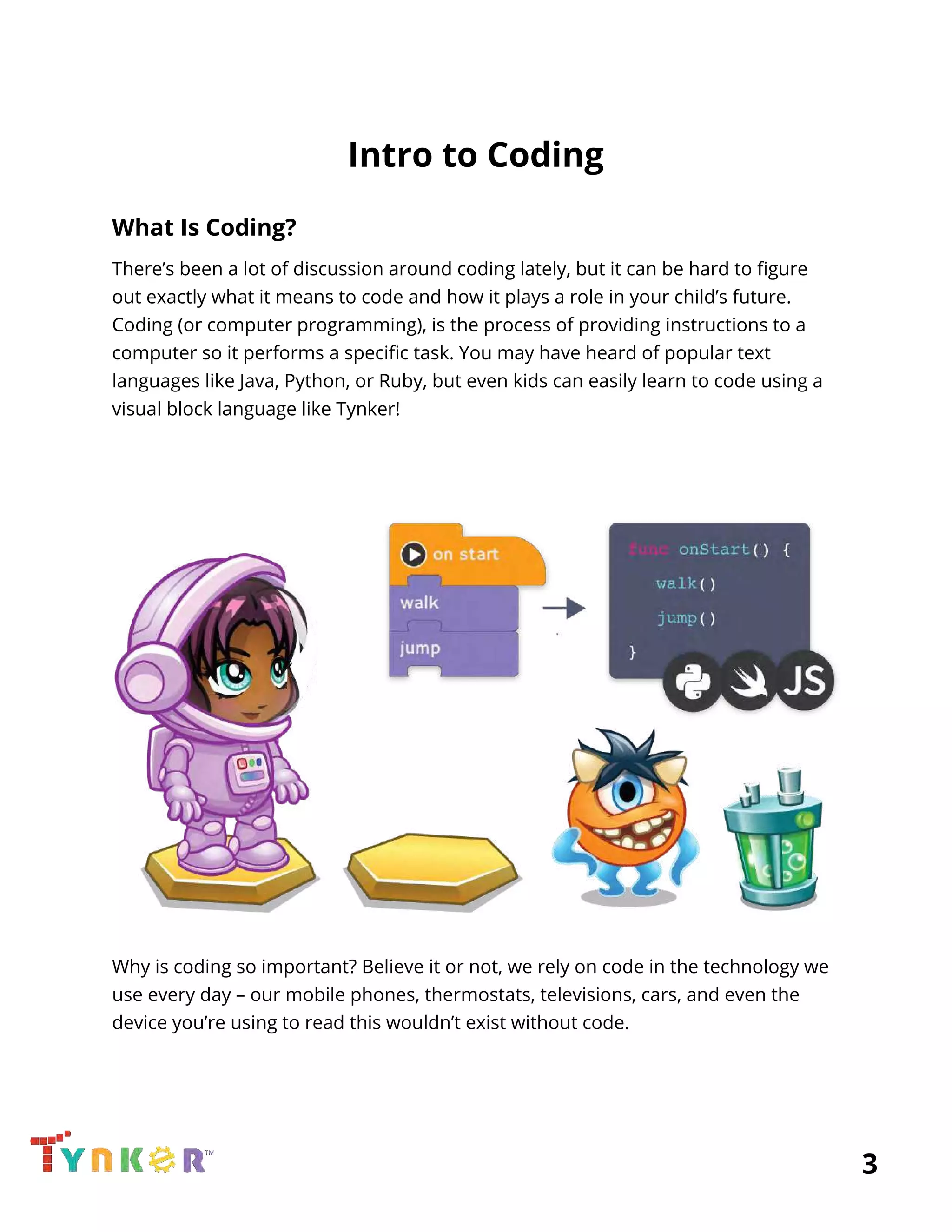  
Intro to Coding 
What Is Coding? 
There’s been a lot of discussion around coding lately, but it can be hard to figure 
out exactly what it means to code and how it plays a role in your child’s future. 
Coding (or computer programming), is the process of providing instructions to a 
computer so it performs a specific task. You may have heard of popular text 
languages like Java, Python, or Ruby, but even kids can easily learn to code using a 
visual block language like Tynker! 
 
 
 
 
 
Why is coding so important? Believe it or not, we rely on code in the technology we 
use every day – our mobile phones, thermostats, televisions, cars, and even the 
device you’re using to read this wouldn’t exist without code. 
 
          3 
 