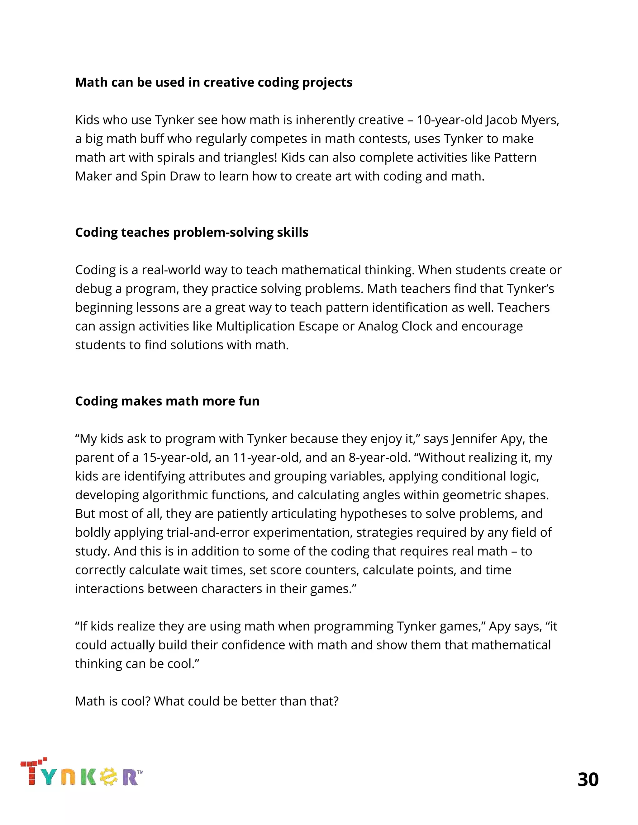 
Math can be used in creative coding projects 
 
Kids who use Tynker see how math is inherently creative – 10-year-old Jacob Myers, 
a big math buff who regularly competes in math contests, uses Tynker to make 
math art with spirals and triangles! Kids can also complete activities like Pattern 
Maker and Spin Draw to learn how to create art with coding and math. 
 
 
Coding teaches problem-solving skills 
 
Coding is a real-world way to teach mathematical thinking. When students create or 
debug a program, they practice solving problems. Math teachers find that Tynker’s 
beginning lessons are a great way to teach pattern identification as well. Teachers 
can assign activities like Multiplication Escape or Analog Clock and encourage 
students to find solutions with math. 
 
 
Coding makes math more fun 
 
“My kids ask to program with Tynker because they enjoy it,” says Jennifer Apy, the 
parent of a 15-year-old, an 11-year-old, and an 8-year-old. “Without realizing it, my 
kids are identifying attributes and grouping variables, applying conditional logic, 
developing algorithmic functions, and calculating angles within geometric shapes. 
But most of all, they are patiently articulating hypotheses to solve problems, and 
boldly applying trial-and-error experimentation, strategies required by any field of 
study. And this is in addition to some of the coding that requires real math – to 
correctly calculate wait times, set score counters, calculate points, and time 
interactions between characters in their games.” 
 
“If kids realize they are using math when programming Tynker games,” Apy says, “it 
could actually build their confidence with math and show them that mathematical 
thinking can be cool.” 
 
Math is cool? What could be better than that? 
 
          30 
 