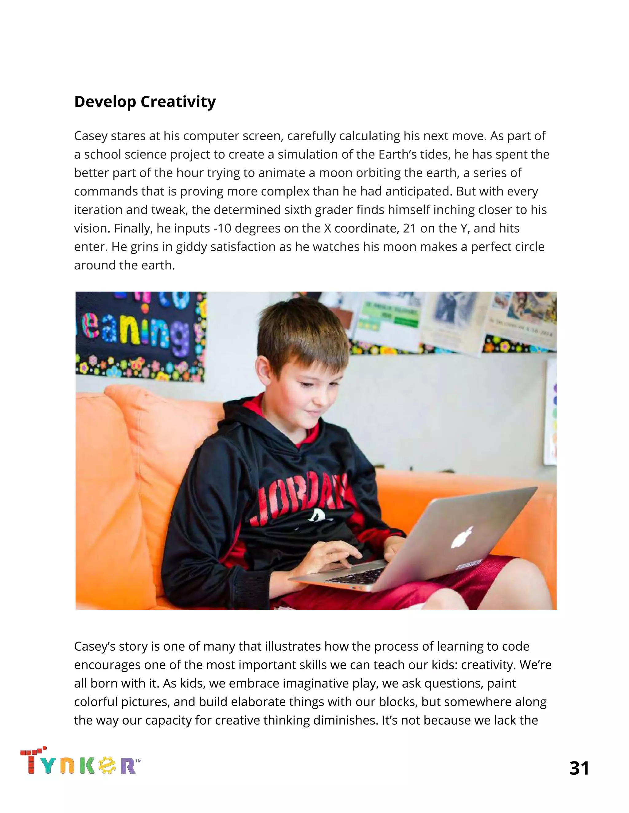  
Develop Creativity 
Casey stares at his computer screen, carefully calculating his next move. As part of 
a school science project to create a simulation of the Earth’s tides, he has spent the 
better part of the hour trying to animate a moon orbiting the earth, a series of 
commands that is proving more complex than he had anticipated. But with every 
iteration and tweak, the determined sixth grader finds himself inching closer to his 
vision. Finally, he inputs -10 degrees on the X coordinate, 21 on the Y, and hits 
enter. He grins in giddy satisfaction as he watches his moon makes a perfect circle 
around the earth. 
 
 
Casey’s story is one of many that illustrates how the process of learning to code 
encourages one of the most important skills we can teach our kids: creativity. We’re 
all born with it. As kids, we embrace imaginative play, we ask questions, paint 
colorful pictures, and build elaborate things with our blocks, but somewhere along 
the way our capacity for creative thinking diminishes. It’s not because we lack the 
          31 
 
