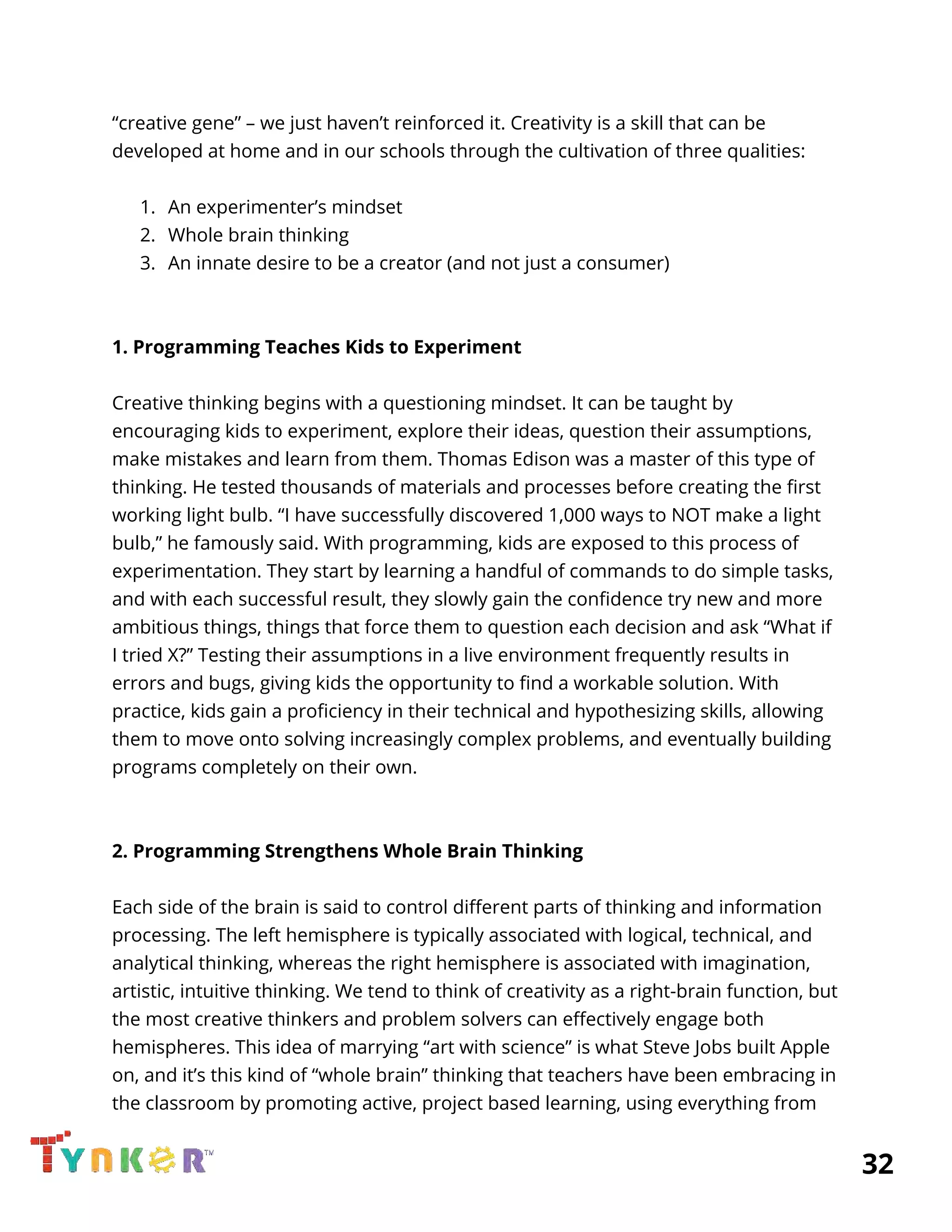  
“creative gene” – we just haven’t reinforced it. Creativity is a skill that can be 
developed at home and in our schools through the cultivation of three qualities: 
 
1. An experimenter’s mindset 
2. Whole brain thinking 
3. An innate desire to be a creator (and not just a consumer) 
  
 
1. Programming Teaches Kids to Experiment 
 
Creative thinking begins with a questioning mindset. It can be taught by 
encouraging kids to experiment, explore their ideas, question their assumptions, 
make mistakes and learn from them. Thomas Edison was a master of this type of 
thinking. He tested thousands of materials and processes before creating the first 
working light bulb. “I have successfully discovered 1,000 ways to NOT make a light 
bulb,” he famously said. With programming, kids are exposed to this process of 
experimentation. They start by learning a handful of commands to do simple tasks, 
and with each successful result, they slowly gain the confidence try new and more 
ambitious things, things that force them to question each decision and ask “What if 
I tried X?” Testing their assumptions in a live environment frequently results in 
errors and bugs, giving kids the opportunity to find a workable solution. With 
practice, kids gain a proficiency in their technical and hypothesizing skills, allowing 
them to move onto solving increasingly complex problems, and eventually building 
programs completely on their own. 
 
 
2. Programming Strengthens Whole Brain Thinking 
 
Each side of the brain is said to control different parts of thinking and information 
processing. The left hemisphere is typically associated with logical, technical, and 
analytical thinking, whereas the right hemisphere is associated with imagination, 
artistic, intuitive thinking. We tend to think of creativity as a right-brain function, but 
the most creative thinkers and problem solvers can effectively engage both 
hemispheres. This idea of marrying “art with science” is what Steve Jobs built Apple 
on, and it’s this kind of “whole brain” thinking that teachers have been embracing in 
the classroom by promoting active, project based learning, using everything from 
          32 
 
