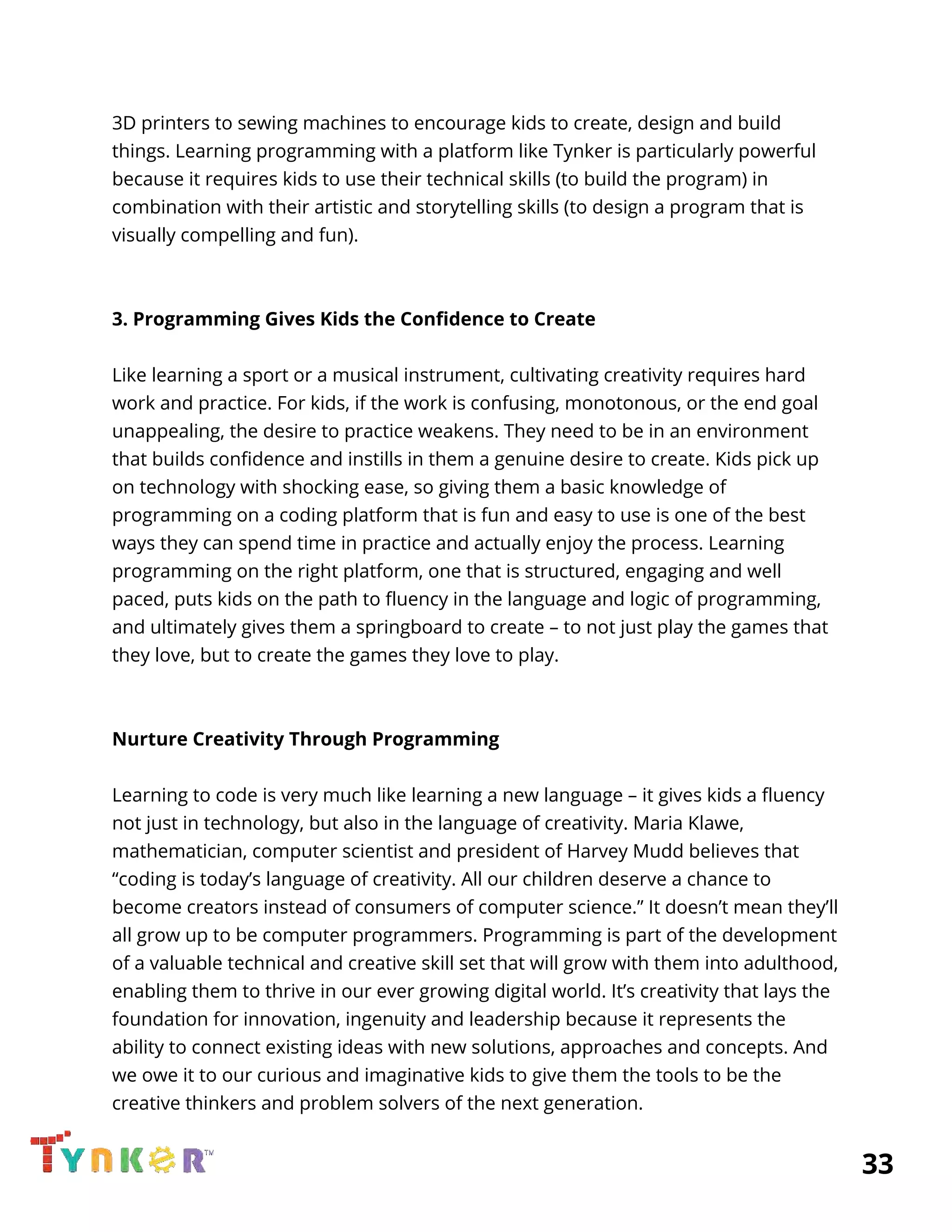  
3D printers to sewing machines to encourage kids to create, design and build 
things. Learning programming with a platform like Tynker is particularly powerful 
because it requires kids to use their technical skills (to build the program) in 
combination with their artistic and storytelling skills (to design a program that is 
visually compelling and fun). 
 
 
3. Programming Gives Kids the Confidence to Create 
 
Like learning a sport or a musical instrument, cultivating creativity requires hard 
work and practice. For kids, if the work is confusing, monotonous, or the end goal 
unappealing, the desire to practice weakens. They need to be in an environment 
that builds confidence and instills in them a genuine desire to create. Kids pick up 
on technology with shocking ease, so giving them a basic knowledge of 
programming on a coding platform that is fun and easy to use is one of the best 
ways they can spend time in practice and actually enjoy the process. Learning 
programming on the right platform, one that is structured, engaging and well 
paced, puts kids on the path to fluency in the language and logic of programming, 
and ultimately gives them a springboard to create – to not just play the games that 
they love, but to create the games they love to play. 
 
 
Nurture Creativity Through Programming 
 
Learning to code is very much like learning a new language – it gives kids a fluency 
not just in technology, but also in the language of creativity. Maria Klawe, 
mathematician, computer scientist and president of Harvey Mudd believes that 
“coding is today’s language of creativity. All our children deserve a chance to 
become creators instead of consumers of computer science.” It doesn’t mean they’ll 
all grow up to be computer programmers. Programming is part of the development 
of a valuable technical and creative skill set that will grow with them into adulthood, 
enabling them to thrive in our ever growing digital world. It’s creativity that lays the 
foundation for innovation, ingenuity and leadership because it represents the 
ability to connect existing ideas with new solutions, approaches and concepts. And 
we owe it to our curious and imaginative kids to give them the tools to be the 
creative thinkers and problem solvers of the next generation. 
          33 
 