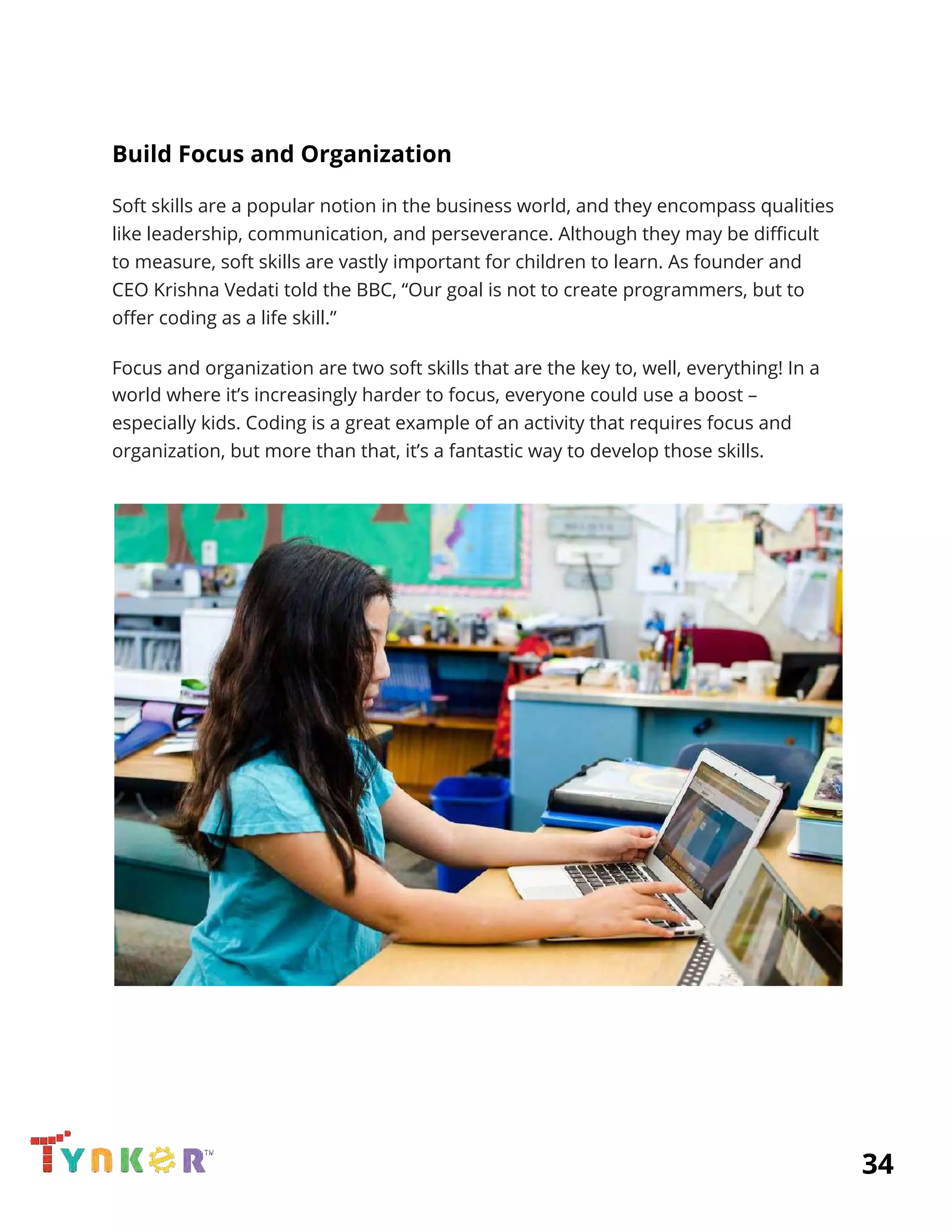  
Build Focus and Organization 
Soft skills are a popular notion in the business world, and they encompass qualities 
like leadership, communication, and perseverance. Although they may be difficult 
to measure, soft skills are vastly important for children to learn. As founder and 
CEO Krishna Vedati told the BBC, “Our goal is not to create programmers, but to 
offer coding as a life skill.” 
Focus and organization are two soft skills that are the key to, well, everything! In a 
world where it’s increasingly harder to focus, everyone could use a boost – 
especially kids. Coding is a great example of an activity that requires focus and 
organization, but more than that, it’s a fantastic way to develop those skills. 
 
 
 
 
 
 
          34 
 