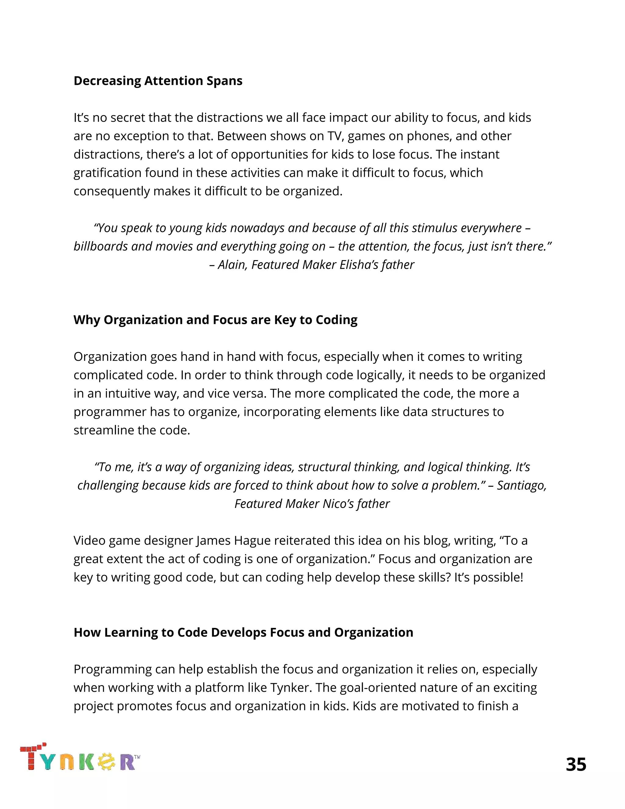  
Decreasing Attention Spans 
 
It’s no secret that the distractions we all face impact our ability to focus, and kids 
are no exception to that. Between shows on TV, games on phones, and other 
distractions, there’s a lot of opportunities for kids to lose focus. The instant 
gratification found in these activities can make it difficult to focus, which 
consequently makes it difficult to be organized. 
 
“You speak to young kids nowadays and because of all this stimulus everywhere – 
billboards and movies and everything going on – the attention, the focus, just isn’t there.” 
– Alain, Featured Maker Elisha’s father 
 
 
Why Organization and Focus are Key to Coding 
 
Organization goes hand in hand with focus, especially when it comes to writing 
complicated code. In order to think through code logically, it needs to be organized 
in an intuitive way, and vice versa. The more complicated the code, the more a 
programmer has to organize, incorporating elements like data structures to 
streamline the code. 
 
“To me, it’s a way of organizing ideas, structural thinking, and logical thinking. It’s 
challenging because kids are forced to think about how to solve a problem.” – Santiago, 
Featured Maker Nico’s father 
 
Video game designer James Hague reiterated this idea on his blog, writing, “To a 
great extent the act of coding is one of organization.” Focus and organization are 
key to writing good code, but can coding help develop these skills? It’s possible! 
 
 
How Learning to Code Develops Focus and Organization 
 
Programming can help establish the focus and organization it relies on, especially 
when working with a platform like Tynker. The goal-oriented nature of an exciting 
project promotes focus and organization in kids. Kids are motivated to finish a 
          35 
 