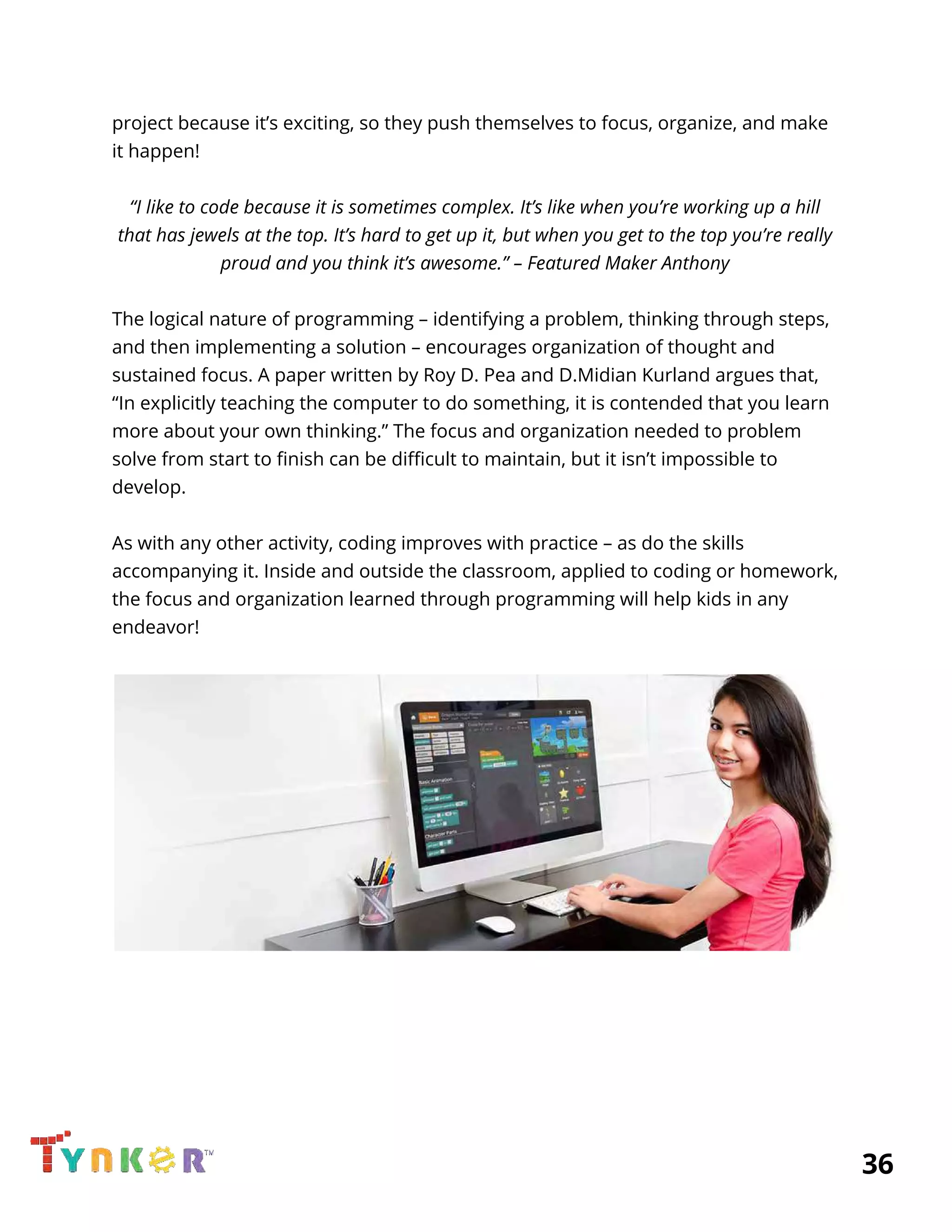  
project because it’s exciting, so they push themselves to focus, organize, and make 
it happen! 
 
“I like to code because it is sometimes complex. It’s like when you’re working up a hill 
that has jewels at the top. It’s hard to get up it, but when you get to the top you’re really 
proud and you think it’s awesome.” – Featured Maker Anthony 
 
The logical nature of programming – identifying a problem, thinking through steps, 
and then implementing a solution – encourages organization of thought and 
sustained focus. A paper written by Roy D. Pea and D.Midian Kurland argues that, 
“In explicitly teaching the computer to do something, it is contended that you learn 
more about your own thinking.” The focus and organization needed to problem 
solve from start to finish can be difficult to maintain, but it isn’t impossible to 
develop. 
 
As with any other activity, coding improves with practice – as do the skills 
accompanying it. Inside and outside the classroom, applied to coding or homework, 
the focus and organization learned through programming will help kids in any 
endeavor! 
 
 
 
 
 
 
          36 
 