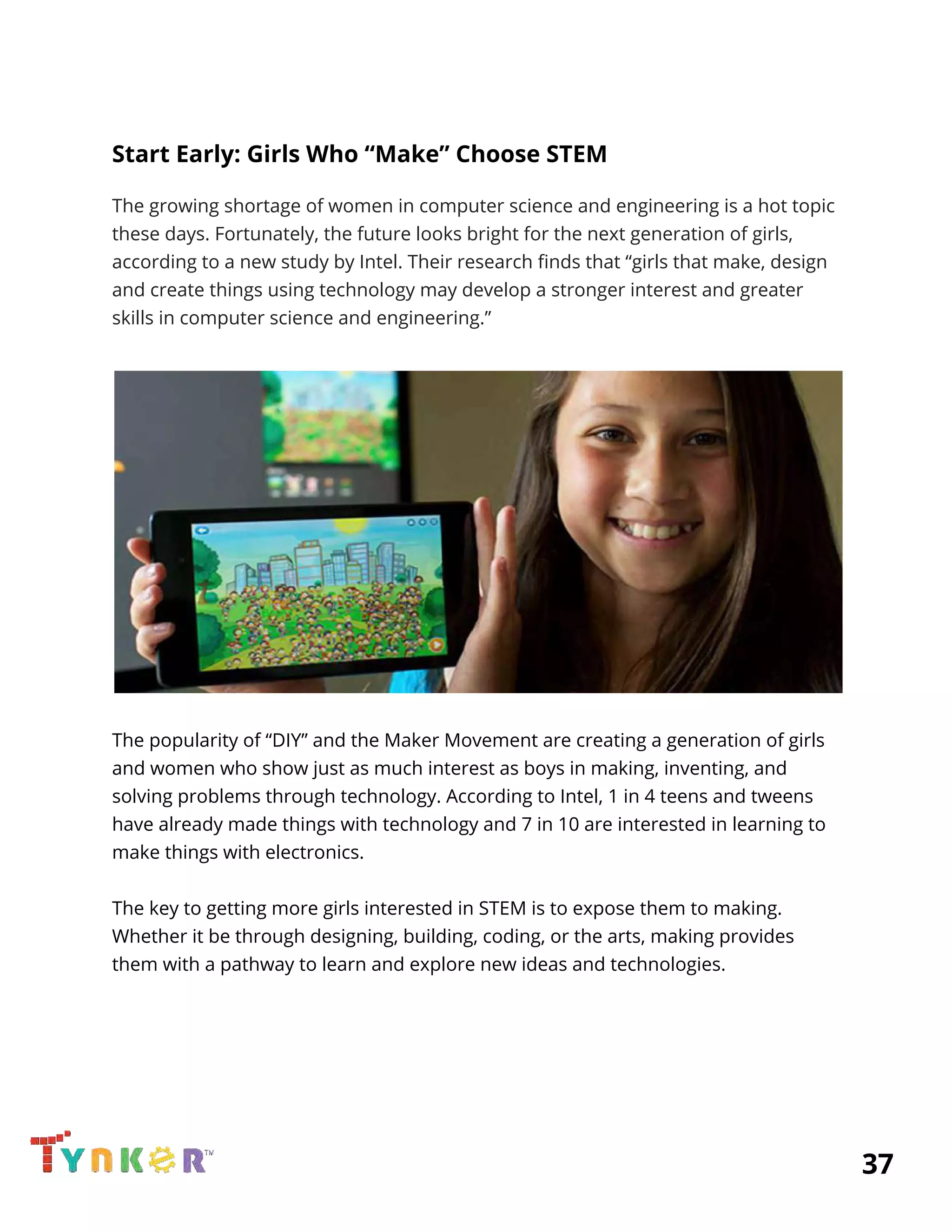  
Start Early: Girls Who “Make” Choose STEM 
The growing shortage of women in computer science and engineering is a hot topic 
these days. Fortunately, the future looks bright for the next generation of girls, 
according to a new study by Intel. Their research finds that “girls that make, design 
and create things using technology may develop a stronger interest and greater 
skills in computer science and engineering.” 
 
 
 
The popularity of “DIY” and the Maker Movement are creating a generation of girls 
and women who show just as much interest as boys in making, inventing, and 
solving problems through technology. According to Intel, 1 in 4 teens and tweens 
have already made things with technology and 7 in 10 are interested in learning to 
make things with electronics. 
 
The key to getting more girls interested in STEM is to expose them to making. 
Whether it be through designing, building, coding, or the arts, making provides 
them with a pathway to learn and explore new ideas and technologies. 
  
 
 
 
          37 
 