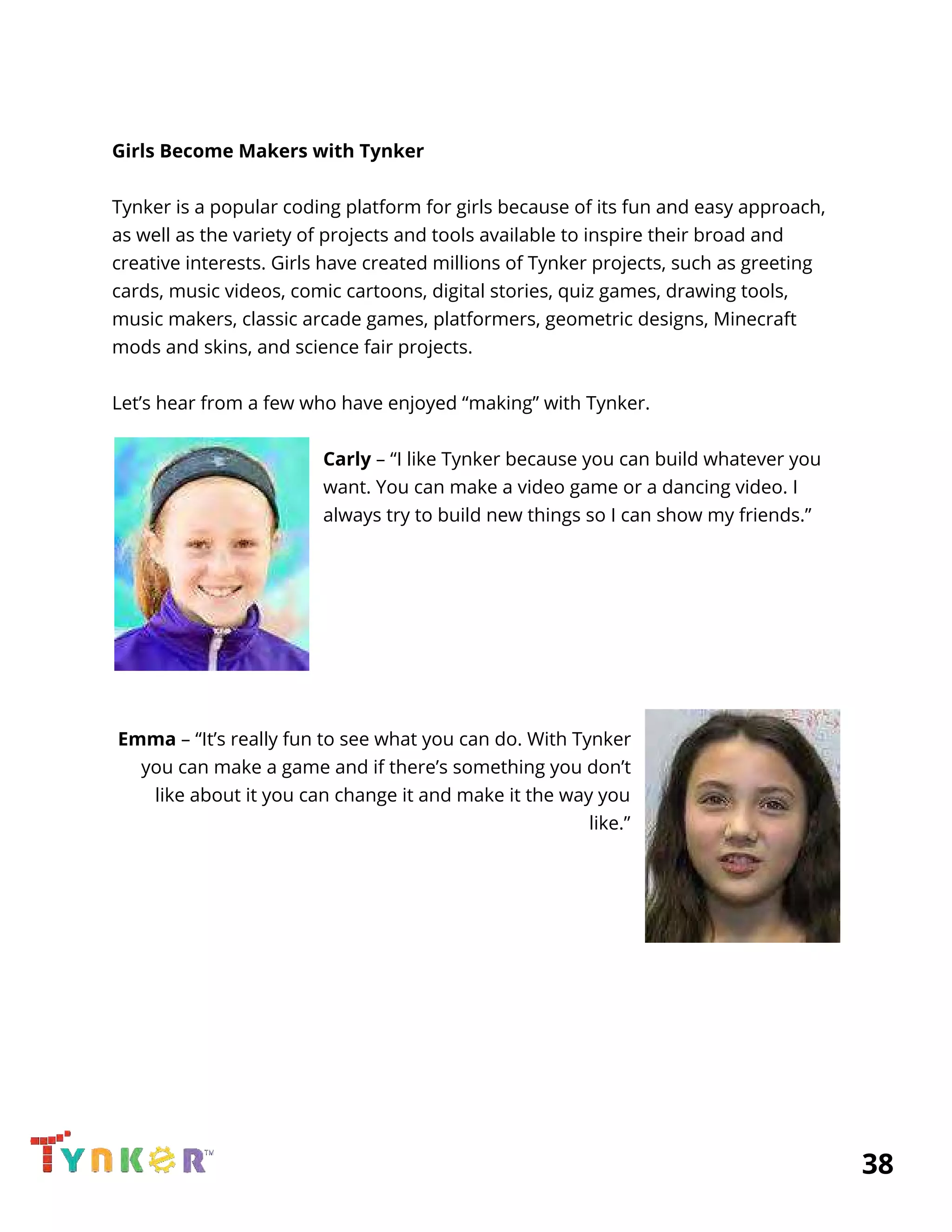  
 
Girls Become Makers with Tynker 
 
Tynker is a popular coding platform for girls because of its fun and easy approach, 
as well as the variety of projects and tools available to inspire their broad and 
creative interests. Girls have created millions of Tynker projects, such as greeting 
cards, music videos, comic cartoons, digital stories, quiz games, drawing tools, 
music makers, classic arcade games, platformers, geometric designs, Minecraft 
mods and skins, and science fair projects. 
 
Let’s hear from a few who have enjoyed “making” with Tynker. 
 
Carly​ – “I like Tynker because you can build whatever you 
want. You can make a video game or a dancing video. I 
always try to build new things so I can show my friends.” 
 
 
 
  
  
 
 
Emma​ – “It’s really fun to see what you can do. With Tynker 
you can make a game and if there’s something you don’t 
like about it you can change it and make it the way you 
like.” 
 
 
 
 
 
 
 
 
 
 
          38 
 
