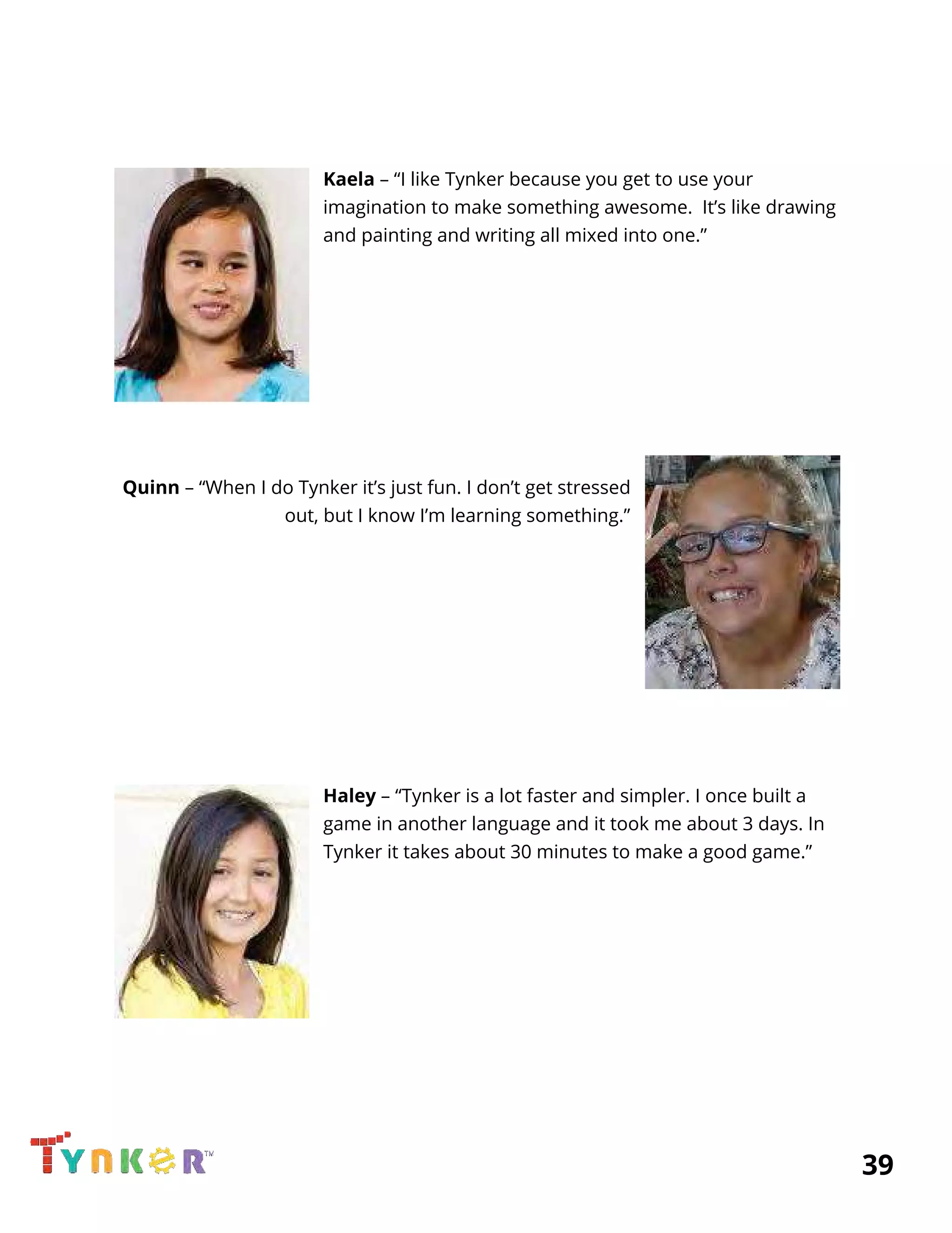  
 
  
Kaela​ – “I like Tynker because you get to use your 
imagination to make something awesome. It’s like drawing 
and painting and writing all mixed into one.” 
  
  
 
 
 
 
 
 
Quinn​ – “When I do Tynker it’s just fun. I don’t get stressed 
out, but I know I’m learning something.” 
  
  
  
 
 
 
 
 
 
Haley​ – “Tynker is a lot faster and simpler. I once built a 
game in another language and it took me about 3 days. In 
Tynker it takes about 30 minutes to make a good game.” 
  
  
 
 
 
 
 
 
 
          39 
 