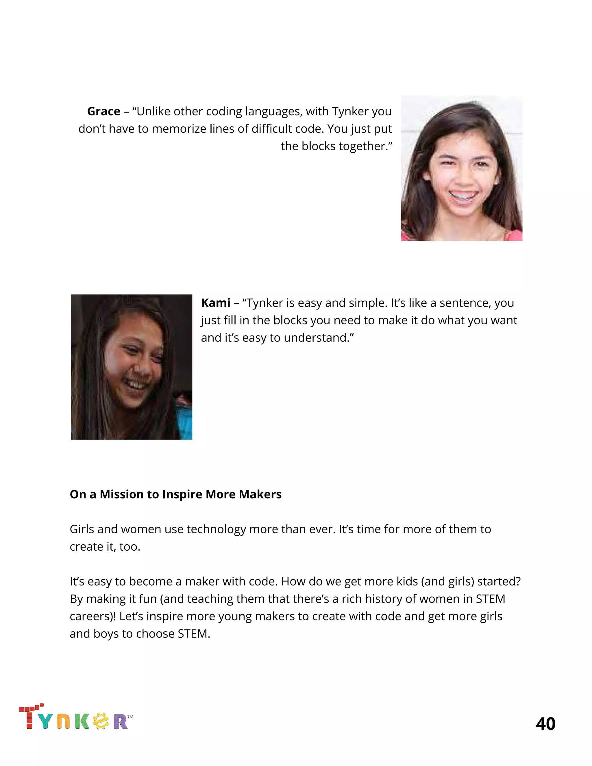  
 
 
Grace​ – “Unlike other coding languages, with Tynker you 
don’t have to memorize lines of difficult code. You just put 
the blocks together.” 
 
 
 
  
  
 
 
  
Kami​ – “Tynker is easy and simple. It’s like a sentence, you 
just fill in the blocks you need to make it do what you want 
and it’s easy to understand.” 
 
 
 
 
 
 
 
 
On a Mission to Inspire More Makers 
 
Girls and women use technology more than ever. It’s time for more of them to 
create it, too. 
 
It’s easy to become a maker with code. How do we get more kids (and girls) started? 
By making it fun (and teaching them that there’s a rich history of women in STEM 
careers)! Let’s inspire more young makers to create with code and get more girls 
and boys to choose STEM. 
          40 
 