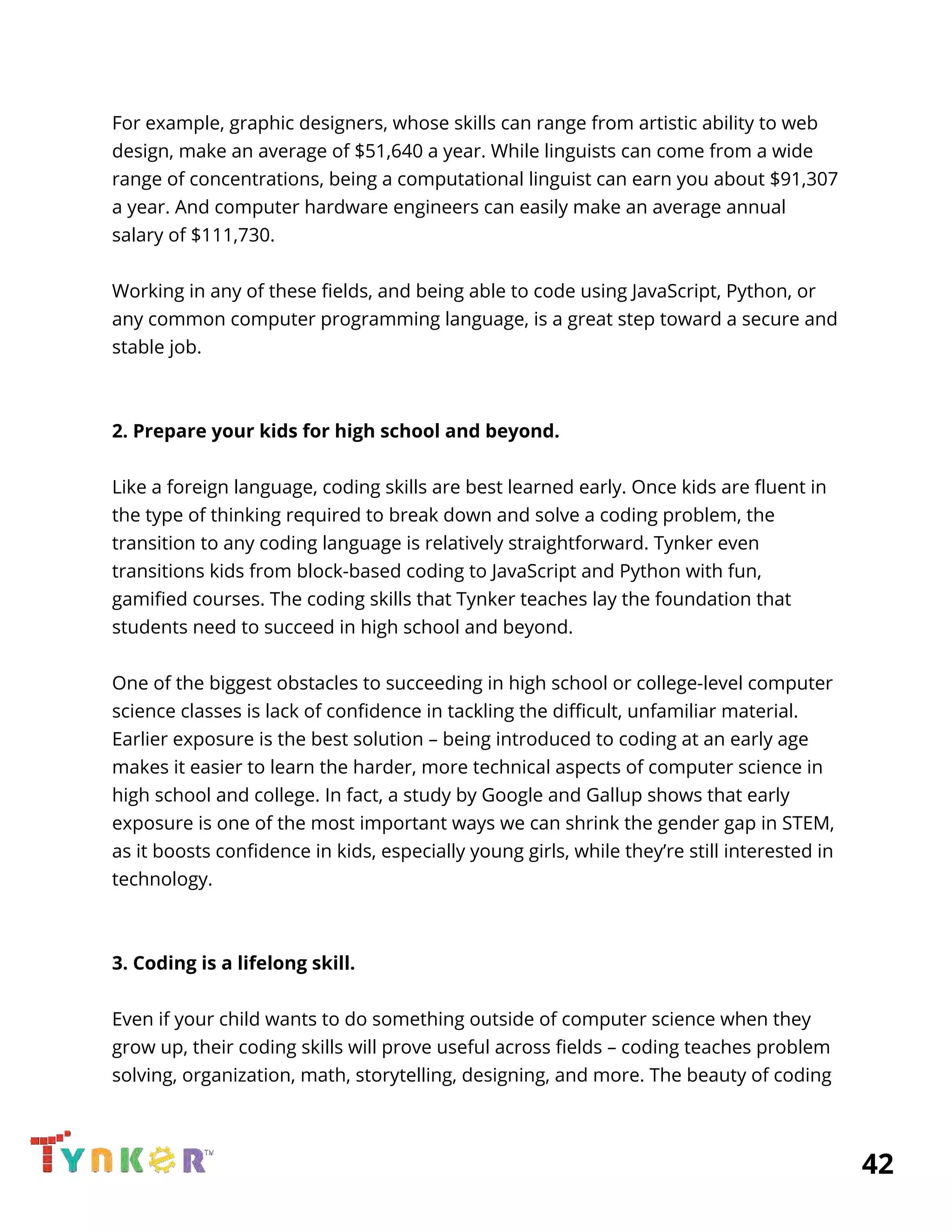  
For example, graphic designers, whose skills can range from artistic ability to web 
design, make an average of $51,640 a year. While linguists can come from a wide 
range of concentrations, being a computational linguist can earn you about $91,307 
a year. And computer hardware engineers can easily make an average annual 
salary of $111,730. 
 
Working in any of these fields, and being able to code using JavaScript, Python, or 
any common computer programming language, is a great step toward a secure and 
stable job. 
 
 
2. Prepare your kids for high school and beyond. 
 
Like a foreign language, coding skills are best learned early. Once kids are fluent in 
the type of thinking required to break down and solve a coding problem, the 
transition to any coding language is relatively straightforward. Tynker even 
transitions kids from block-based coding to JavaScript and Python with fun, 
gamified courses. The coding skills that Tynker teaches lay the foundation that 
students need to succeed in high school and beyond. 
 
One of the biggest obstacles to succeeding in high school or college-level computer 
science classes is lack of confidence in tackling the difficult, unfamiliar material. 
Earlier exposure is the best solution – being introduced to coding at an early age 
makes it easier to learn the harder, more technical aspects of computer science in 
high school and college. In fact, a study by Google and Gallup shows that early 
exposure is one of the most important ways we can shrink the gender gap in STEM, 
as it boosts confidence in kids, especially young girls, while they’re still interested in 
technology. 
 
 
3. Coding is a lifelong skill. 
 
Even if your child wants to do something outside of computer science when they 
grow up, their coding skills will prove useful across fields – coding teaches problem 
solving, organization, math, storytelling, designing, and more. The beauty of coding 
          42 
 
