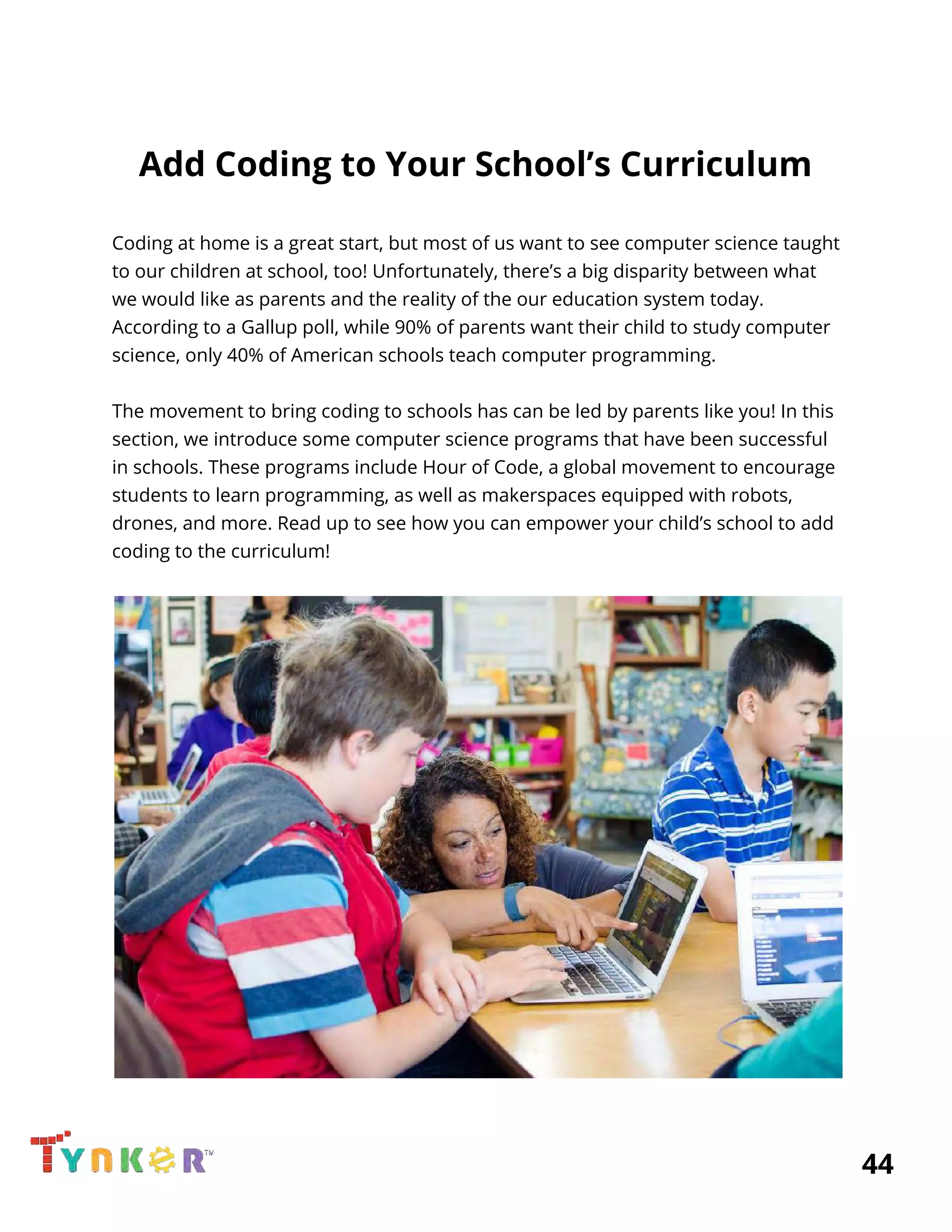  
Add Coding to Your School’s Curriculum 
 
Coding at home is a great start, but most of us want to see computer science taught 
to our children at school, too! Unfortunately, there’s a big disparity between what 
we would like as parents and the reality of the our education system today. 
According to a Gallup poll, while 90% of parents want their child to study computer 
science, only 40% of American schools teach computer programming. 
 
The movement to bring coding to schools has can be led by parents like you! In this 
section, we introduce some computer science programs that have been successful 
in schools. These programs include Hour of Code, a global movement to encourage 
students to learn programming, as well as makerspaces equipped with robots, 
drones, and more. Read up to see how you can empower your child’s school to add 
coding to the curriculum! 
 
 
          44 
 