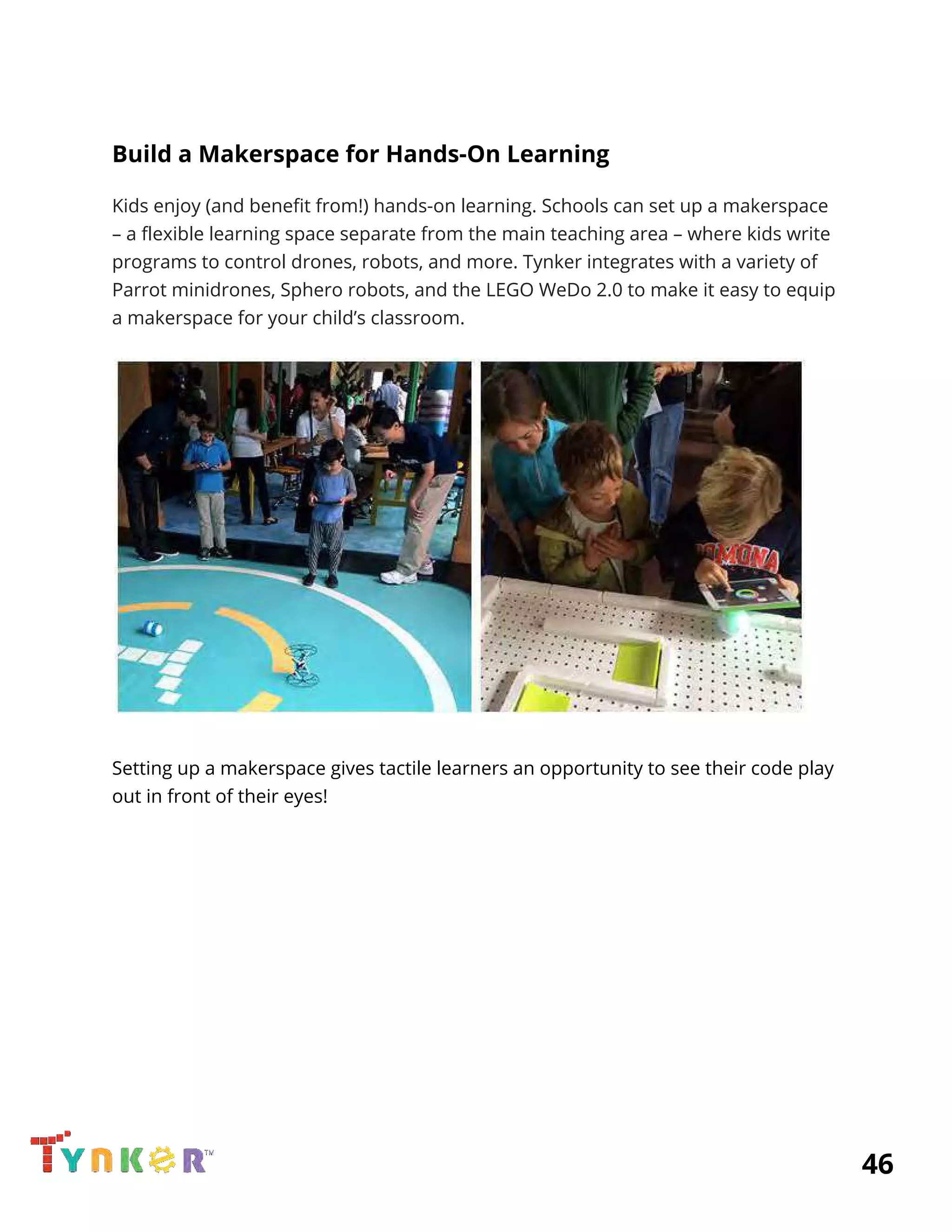  
Build a Makerspace for Hands-On Learning 
Kids enjoy (and benefit from!) hands-on learning. Schools can set up a makerspace 
– a flexible learning space separate from the main teaching area – where kids write 
programs to control drones, robots, and more. Tynker integrates with a variety of 
Parrot minidrones, Sphero robots, and the LEGO WeDo 2.0 to make it easy to equip 
a makerspace for your child’s classroom. 
 
 
Setting up a makerspace gives tactile learners an opportunity to see their code play 
out in front of their eyes! 
 
 
 
 
 
 
 
 
 
 
 
          46 
 