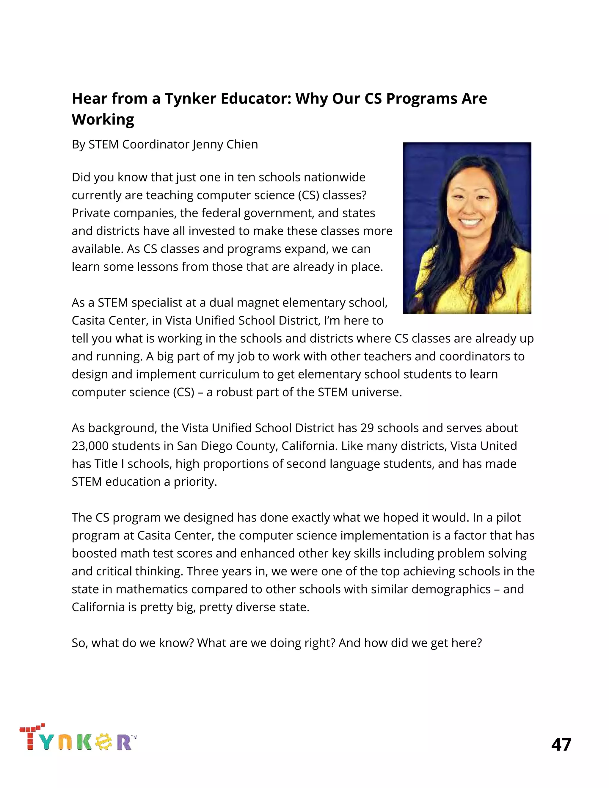  
Hear from a Tynker Educator: Why Our CS Programs Are 
Working 
By STEM Coordinator Jenny Chien 
 
Did you know that just one in ten schools nationwide 
currently are teaching computer science (CS) classes? 
Private companies, the federal government, and states 
and districts have all invested to make these classes more 
available. As CS classes and programs expand, we can 
learn some lessons from those that are already in place.  
 
As a STEM specialist at a dual magnet elementary school, 
Casita Center, in Vista Unified School District, I’m here to 
tell you what is working in the schools and districts where CS classes are already up 
and running. A big part of my job to work with other teachers and coordinators to 
design and implement curriculum to get elementary school students to learn 
computer science (CS) – a robust part of the STEM universe. 
 
As background, the Vista Unified School District has 29 schools and serves about 
23,000 students in San Diego County, California. Like many districts, Vista United 
has Title I schools, high proportions of second language students, and has made 
STEM education a priority. 
  
The CS program we designed has done exactly what we hoped it would. In a pilot 
program at Casita Center, the computer science implementation is a factor that has 
boosted math test scores and enhanced other key skills including problem solving 
and critical thinking. Three years in, we were one of the top achieving schools in the 
state in mathematics compared to other schools with similar demographics – and 
California is pretty big, pretty diverse state. 
 
So, what do we know? What are we doing right? And how did we get here? 
          47 
 