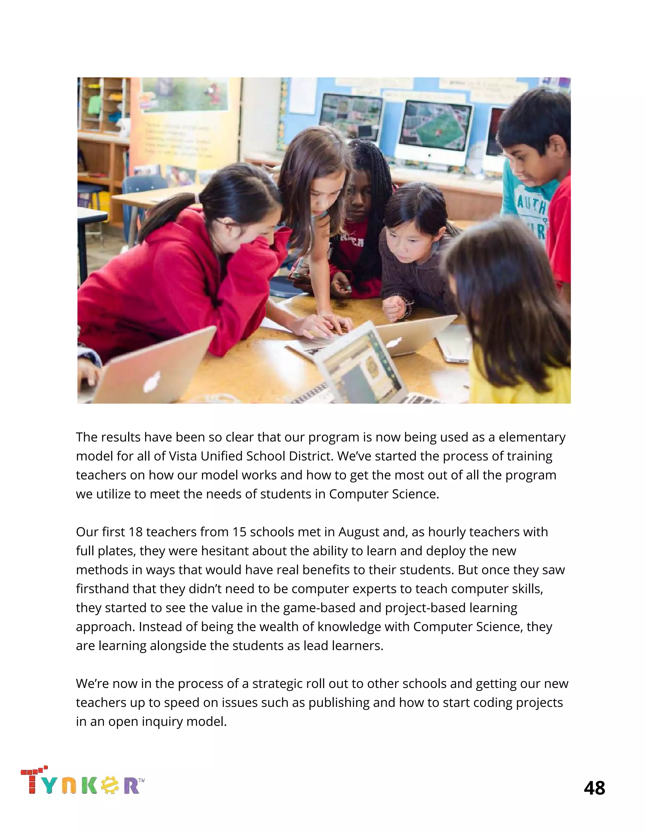  
 
 
The results have been so clear that our program is now being used as a elementary 
model for all of Vista Unified School District. We’ve started the process of training 
teachers on how our model works and how to get the most out of all the program 
we utilize to meet the needs of students in Computer Science. 
  
Our first 18 teachers from 15 schools met in August and, as hourly teachers with 
full plates, they were hesitant about the ability to learn and deploy the new 
methods in ways that would have real benefits to their students. But once they saw 
firsthand that they didn’t need to be computer experts to teach computer skills, 
they started to see the value in the game-based and project-based learning 
approach. Instead of being the wealth of knowledge with Computer Science, they 
are learning alongside the students as lead learners. 
  
We’re now in the process of a strategic roll out to other schools and getting our new 
teachers up to speed on issues such as publishing and how to start coding projects 
in an open inquiry model. 
  
          48 
 