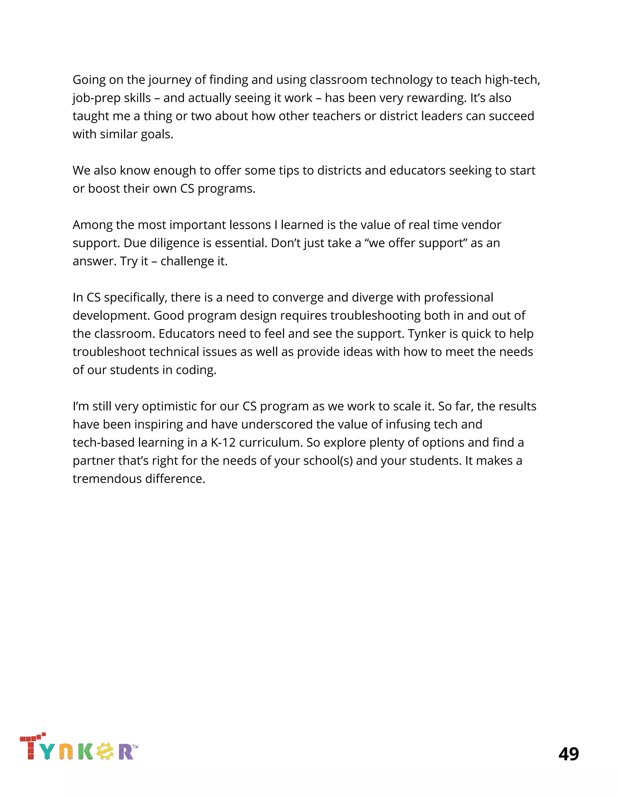  
Going on the journey of finding and using classroom technology to teach high-tech, 
job-prep skills – and actually seeing it work – has been very rewarding. It’s also 
taught me a thing or two about how other teachers or district leaders can succeed 
with similar goals. 
 
We also know enough to offer some tips to districts and educators seeking to start 
or boost their own CS programs.  
  
Among the most important lessons I learned is the value of real time vendor 
support. Due diligence is essential. Don’t just take a “we offer support” as an 
answer. Try it – challenge it.   
 
In CS specifically, there is a need to converge and diverge with professional 
development. Good program design requires troubleshooting both in and out of 
the classroom. Educators need to feel and see the support. Tynker is quick to help 
troubleshoot technical issues as well as provide ideas with how to meet the needs 
of our students in coding. 
  
I’m still very optimistic for our CS program as we work to scale it. So far, the results 
have been inspiring and have underscored the value of infusing tech and 
tech-based learning in a K-12 curriculum. So explore plenty of options and find a 
partner that’s right for the needs of your school(s) and your students. It makes a 
tremendous difference. 
          49 
 