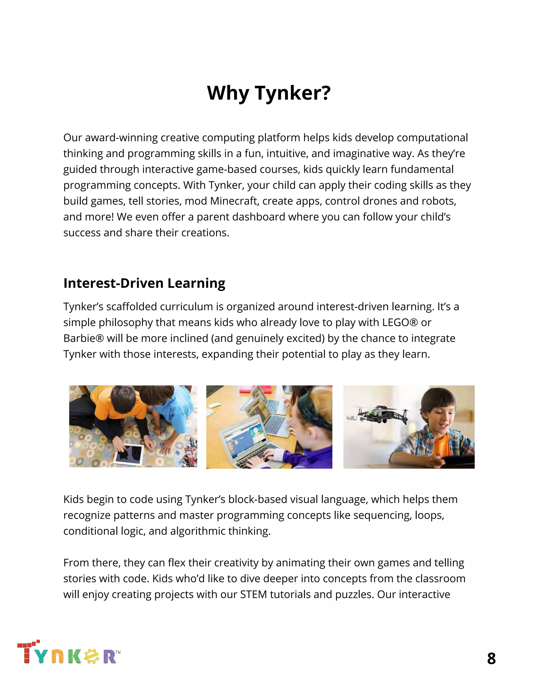  
Why Tynker? 
 
Our award-winning creative computing platform helps kids develop computational 
thinking and programming skills in a fun, intuitive, and imaginative way. As they’re 
guided through interactive game-based courses, kids quickly learn fundamental 
programming concepts. With Tynker, your child can apply their coding skills as they 
build games, tell stories, mod Minecraft, create apps, control drones and robots, 
and more! We even offer a parent dashboard where you can follow your child’s 
success and share their creations. 
 
Interest-Driven Learning 
Tynker’s scaffolded curriculum is organized around interest-driven learning. It’s a 
simple philosophy that means kids who already love to play with LEGO® or 
Barbie® will be more inclined (and genuinely excited) by the chance to integrate 
Tynker with those interests, expanding their potential to play as they learn. 
 
   
 
Kids begin to code using Tynker’s block-based visual language, which helps them 
recognize patterns and master programming concepts like sequencing, loops, 
conditional logic, and algorithmic thinking. 
 
From there, they can flex their creativity by animating their own games and telling 
stories with code. Kids who’d like to dive deeper into concepts from the classroom 
will enjoy creating projects with our STEM tutorials and puzzles. Our interactive 
          8 
 
