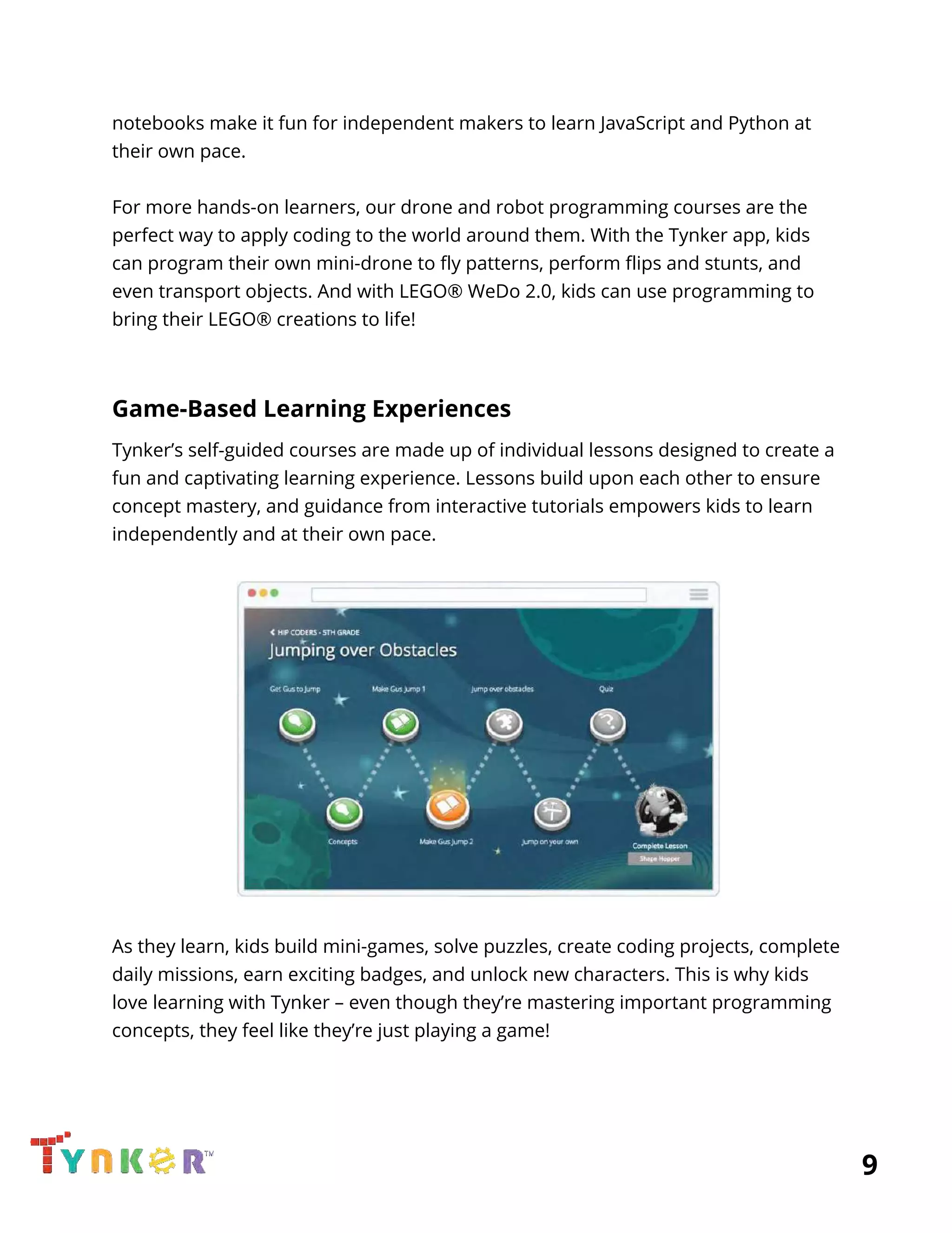  
notebooks make it fun for independent makers to learn JavaScript and Python at 
their own pace. 
 
For more hands-on learners, our drone and robot programming courses are the 
perfect way to apply coding to the world around them. With the Tynker app, kids 
can program their own mini-drone to fly patterns, perform flips and stunts, and 
even transport objects. And with LEGO® WeDo 2.0, kids can use programming to 
bring their LEGO® creations to life! 
 
Game-Based Learning Experiences 
Tynker’s self-guided courses are made up of individual lessons designed to create a 
fun and captivating learning experience. Lessons build upon each other to ensure 
concept mastery, and guidance from interactive tutorials empowers kids to learn 
independently and at their own pace. 
 
 
 
As they learn, kids build mini-games, solve puzzles, create coding projects, complete 
daily missions, earn exciting badges, and unlock new characters. This is why kids 
love learning with Tynker – even though they’re mastering important programming 
concepts, they feel like they’re just playing a game! 
 
          9 
 