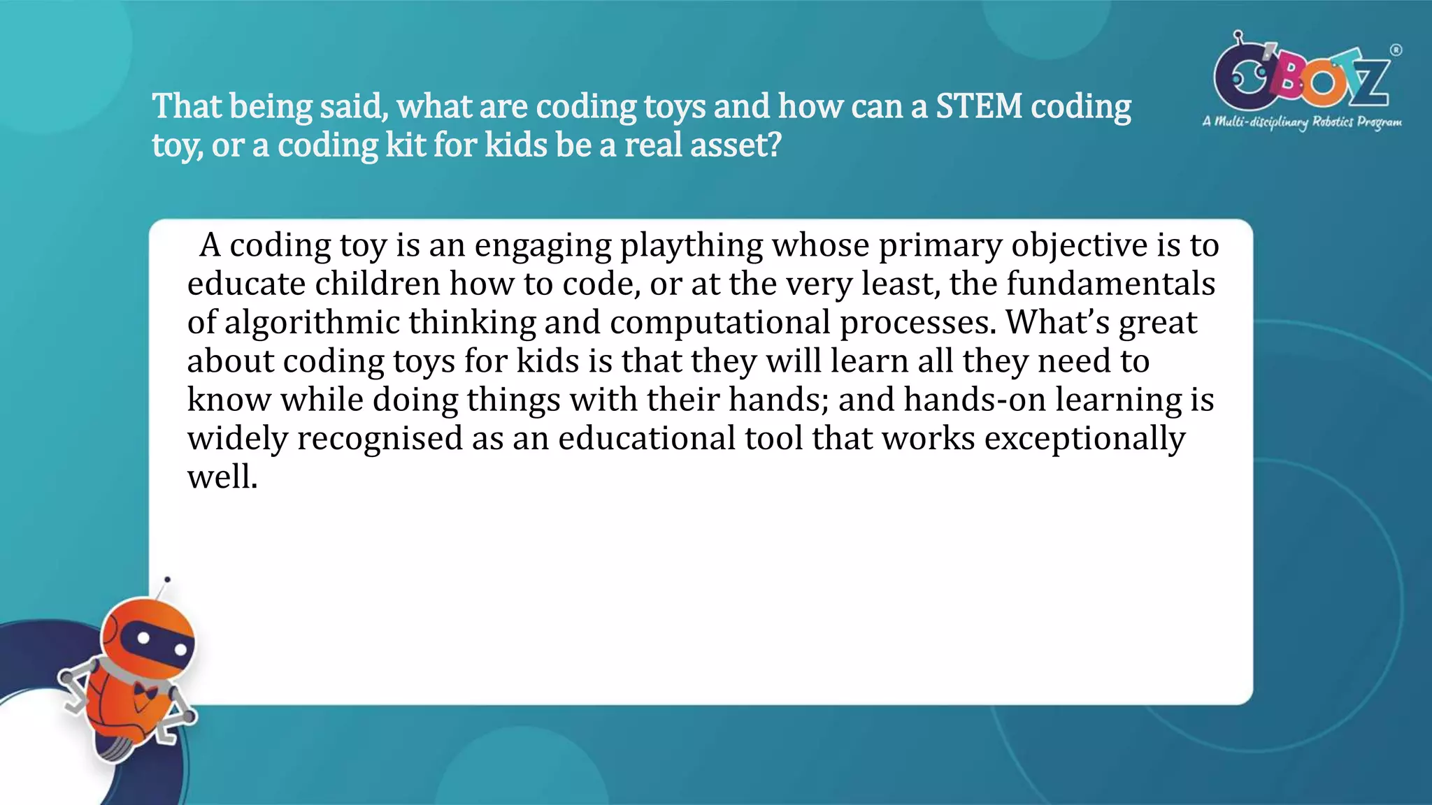 That being said, what are coding toys and how can a STEM coding
toy, or a coding kit for kids be a real asset?
A coding toy is an engaging plaything whose primary objective is to
educate children how to code, or at the very least, the fundamentals
of algorithmic thinking and computational processes. What’s great
about coding toys for kids is that they will learn all they need to
know while doing things with their hands; and hands-on learning is
widely recognised as an educational tool that works exceptionally
well.