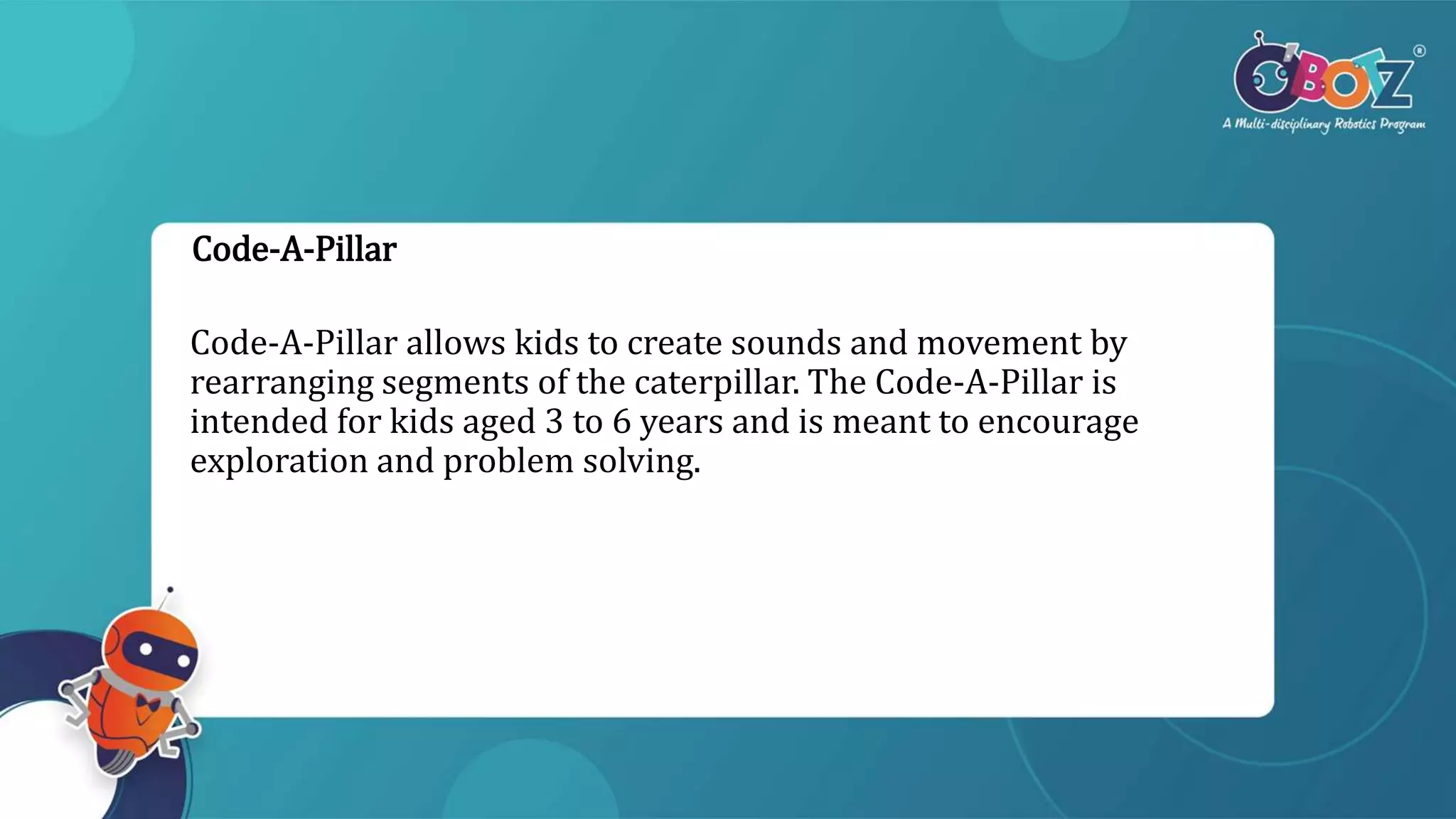 Code-A-Pillar
Code-A-Pillar allows kids to create sounds and movement by
rearranging segments of the caterpillar. The Code-A-Pillar is
intended for kids aged 3 to 6 years and is meant to encourage
exploration and problem solving.
