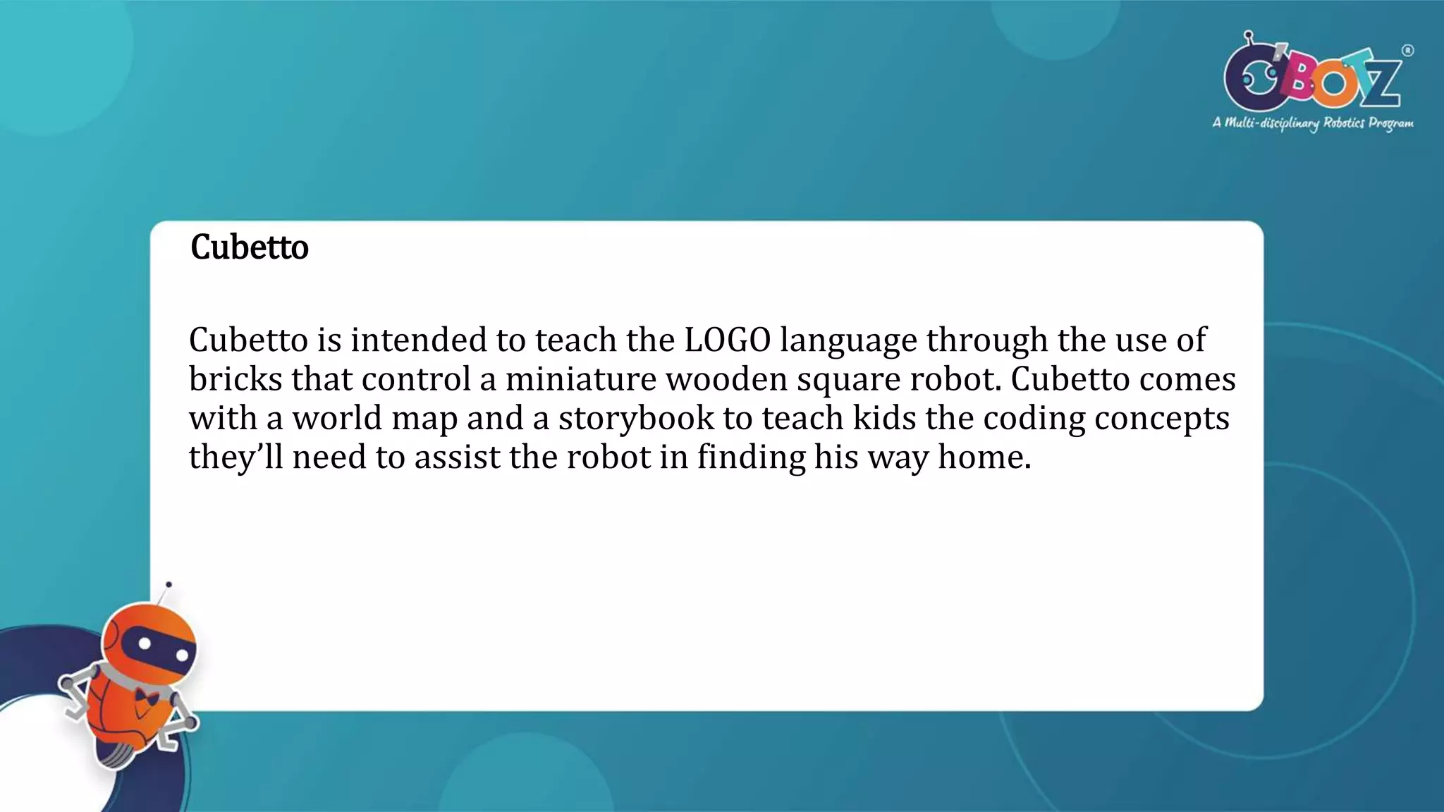 Cubetto
Cubetto is intended to teach the LOGO language through the use of
bricks that control a miniature wooden square robot. Cubetto comes
with a world map and a storybook to teach kids the coding concepts
they’ll need to assist the robot in finding his way home.