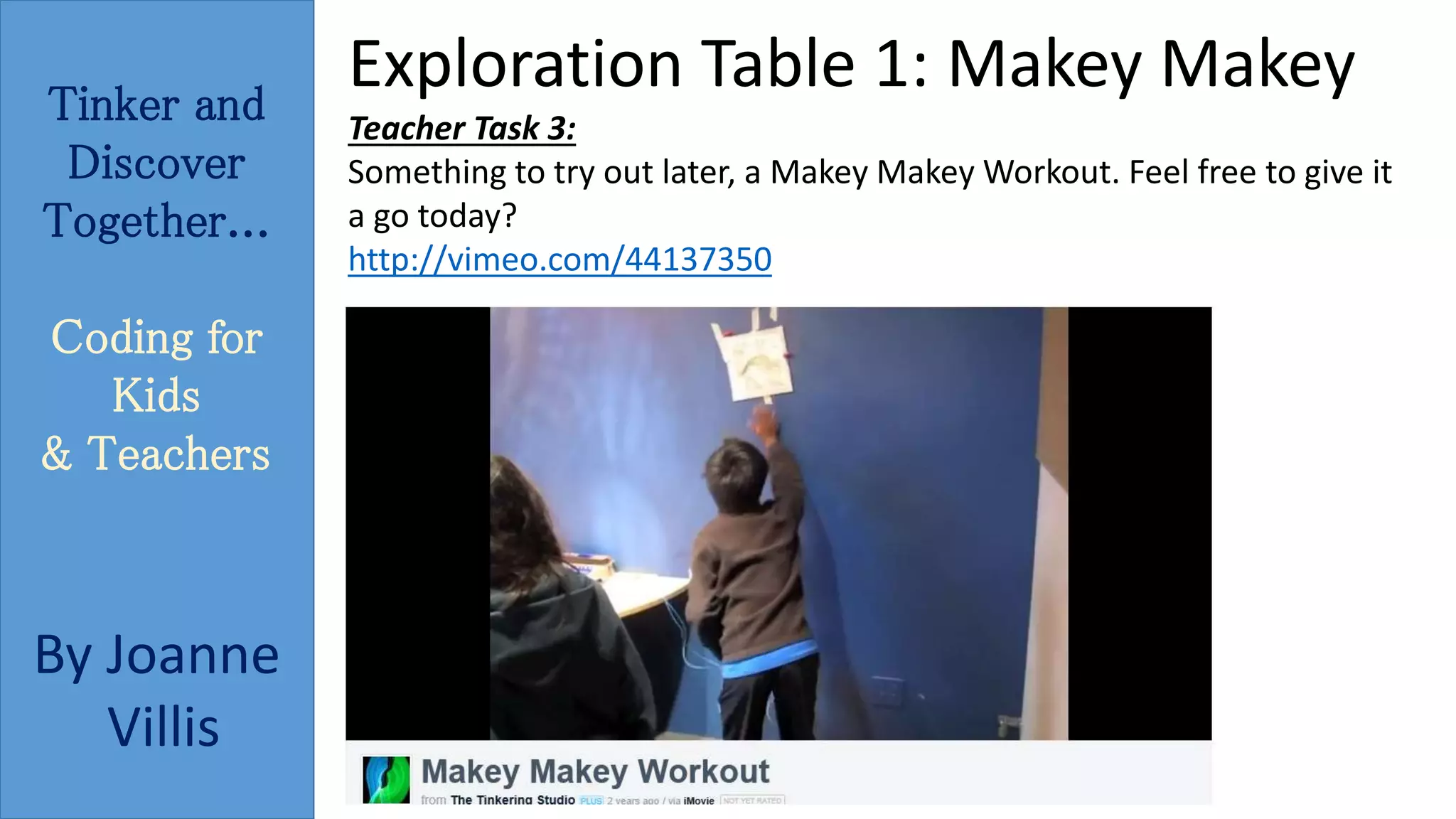Tinker and 
Discover 
Together... 
Coding for 
Kids 
& Teachers 
By Joanne 
Villis 
Exploration Table 1: Makey Makey 
Teacher Task 3: 
Something to try out later, a Makey MakeyWorkout. Feel free to give it 
a go today? 
http://vimeo.com/44137350 
 