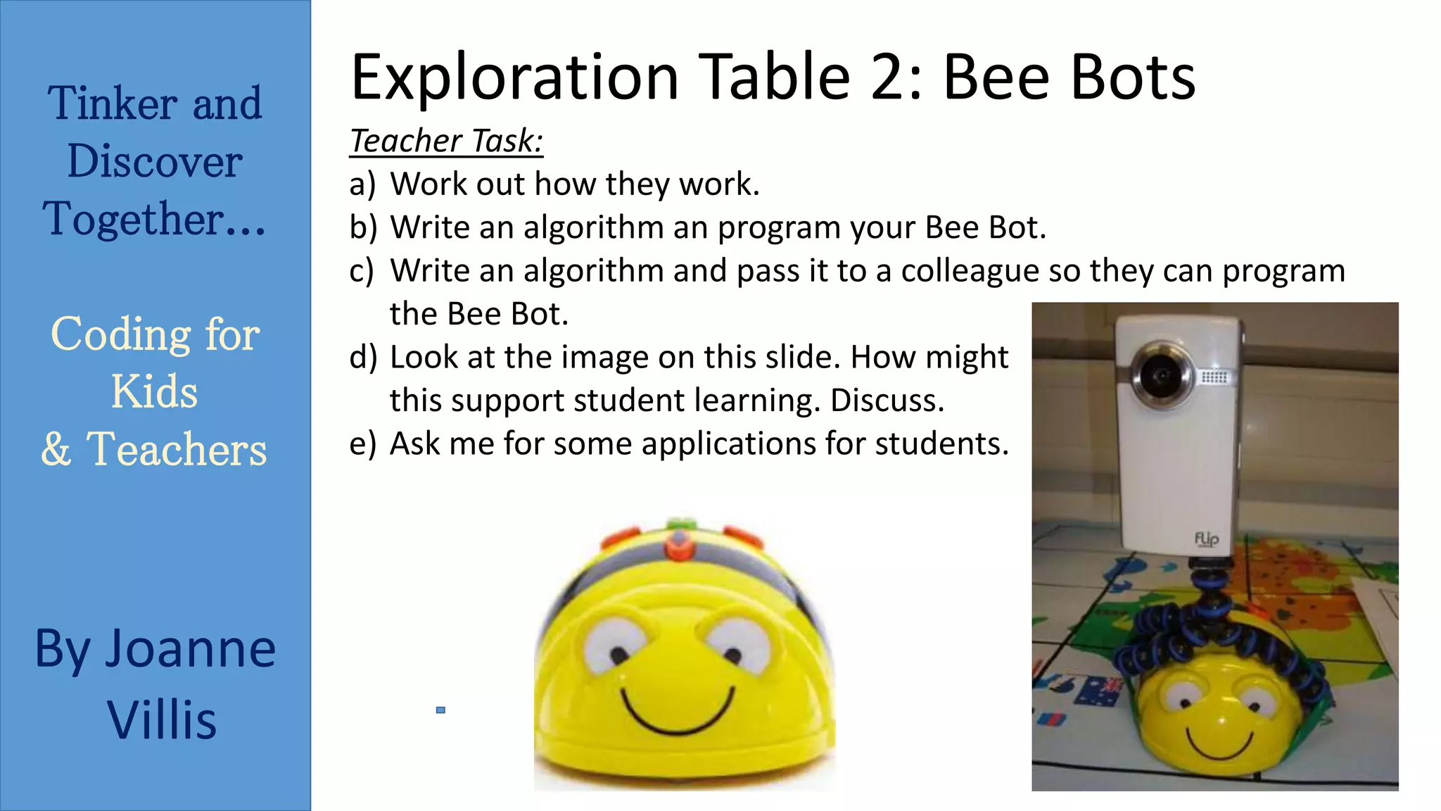 Tinker and 
Discover 
Together... 
Coding for 
Kids 
& Teachers 
By Joanne 
Villis 
Exploration Table 2: Bee Bots 
Teacher Task: 
a) Work out how they work. 
b) Write an algorithm an program your Bee Bot. 
c) Write an algorithm and pass it to a colleague so they can program 
the Bee Bot. 
d) Look at the image on this slide. How might 
this support student learning. Discuss. 
e) Ask me for some applications for students. 
 