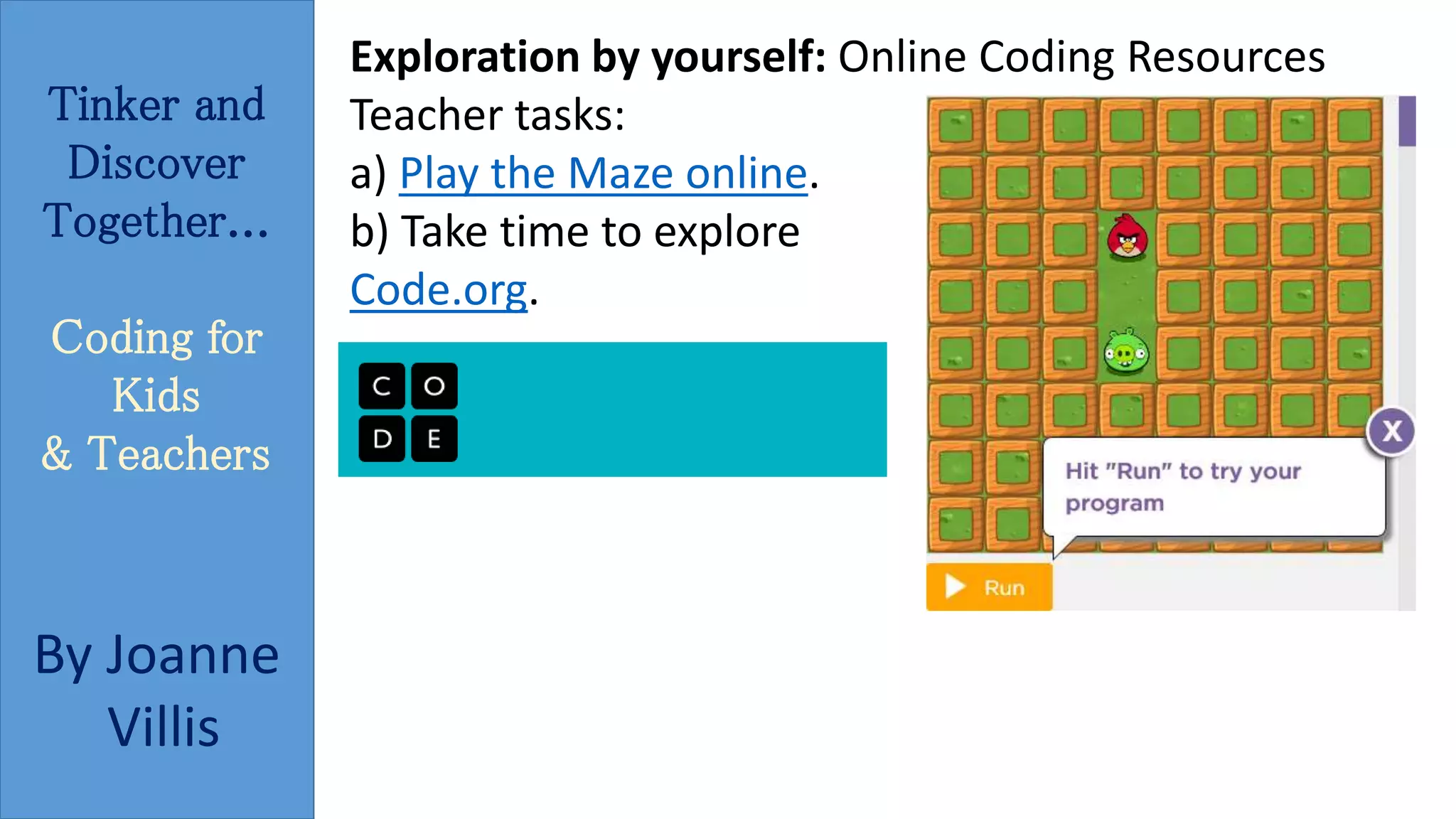 Tinker and 
Discover 
Together... 
Coding for 
Kids 
& Teachers 
By Joanne 
Villis 
Exploration by yourself: Online Coding Resources 
Teacher tasks: 
a) Play the Maze online. 
b) Take time to explore 
Code.org. 
 