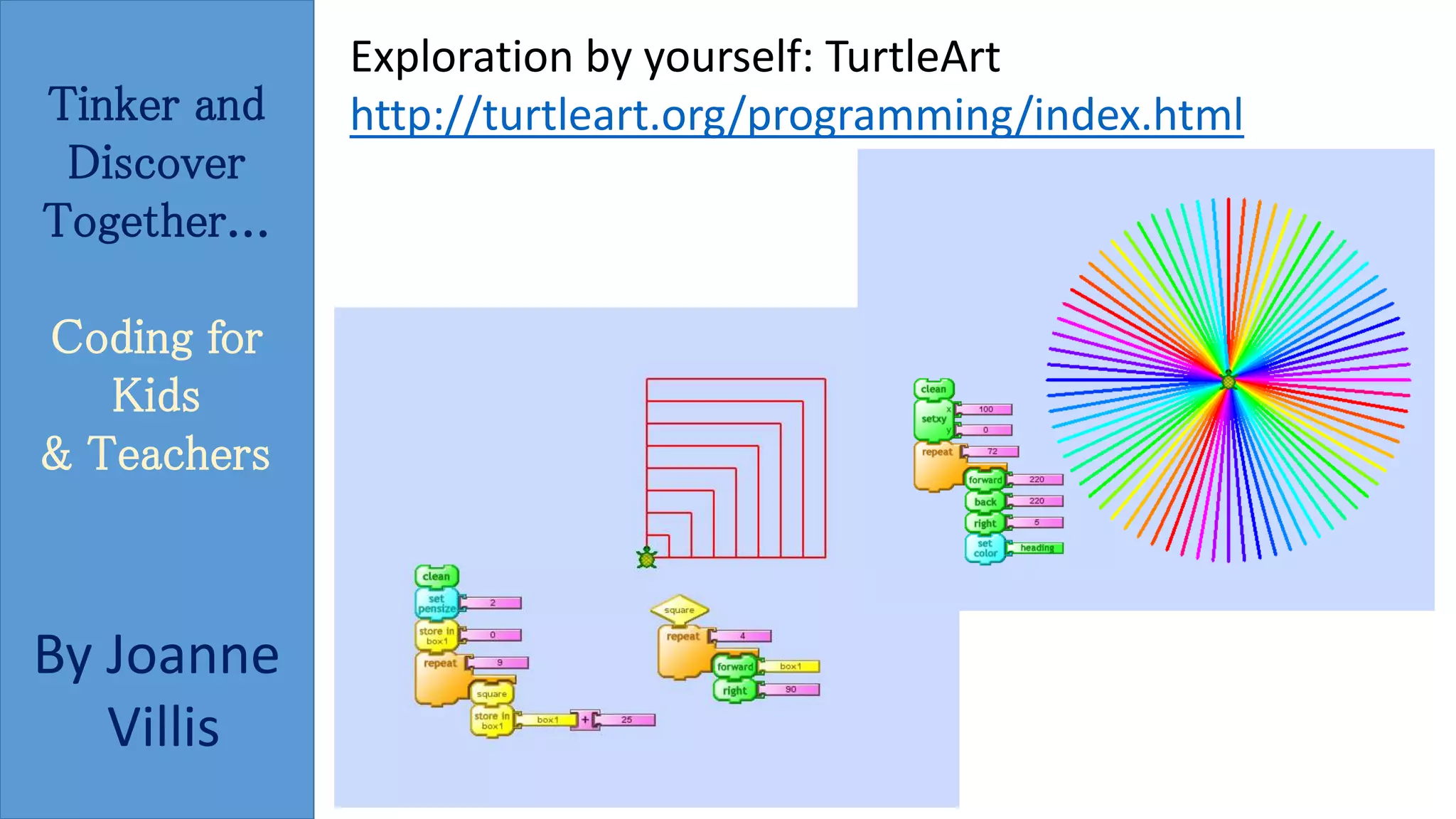 Tinker and 
Discover 
Together... 
Coding for 
Kids 
& Teachers 
By Joanne 
Villis 
Exploration by yourself: TurtleArt 
http://turtleart.org/programming/index.html 
 