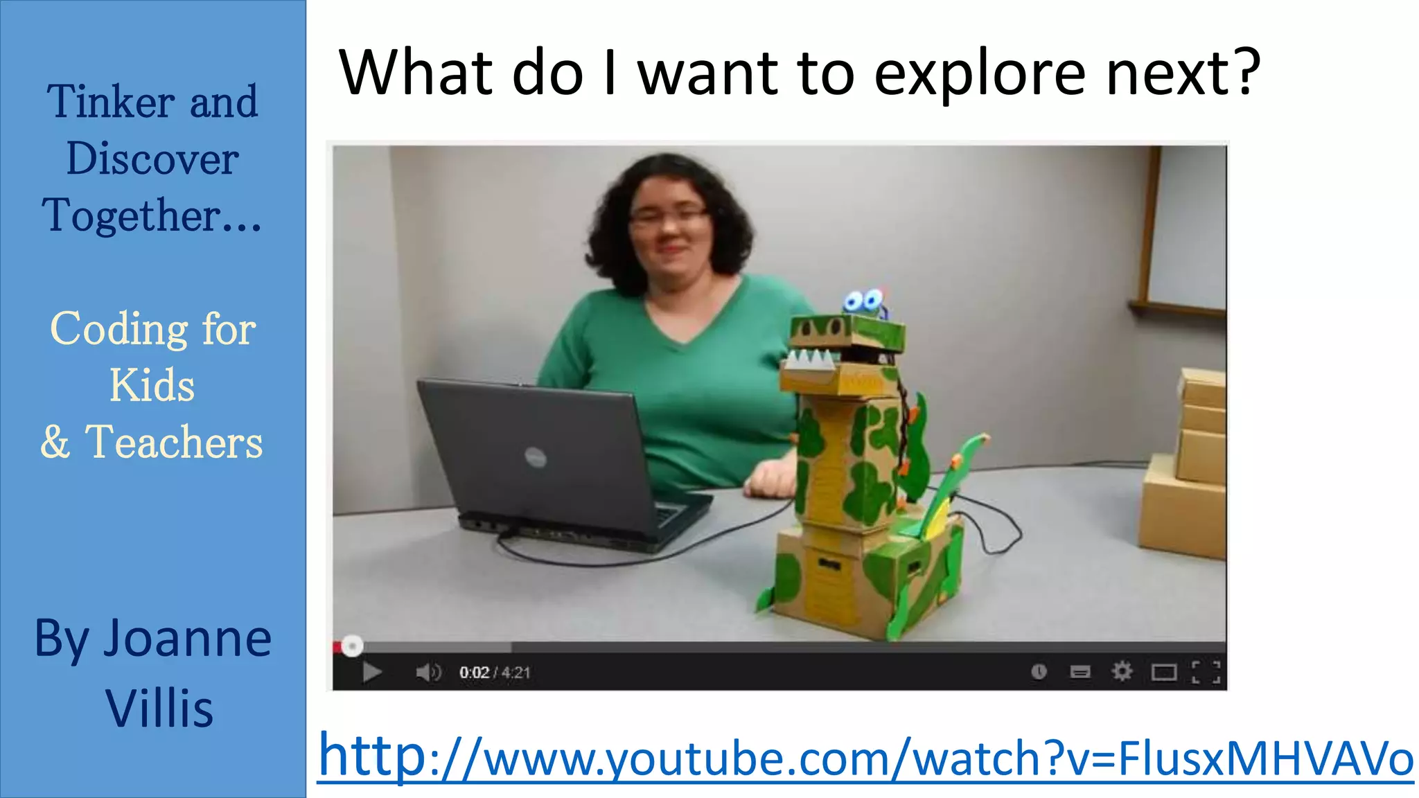 Tinker and 
Discover 
Together... 
Coding for 
Kids 
& Teachers 
By Joanne 
Villis 
What do I want to explore next? 
http://www.youtube.com/watch?v=FlusxMHVAVo 
 