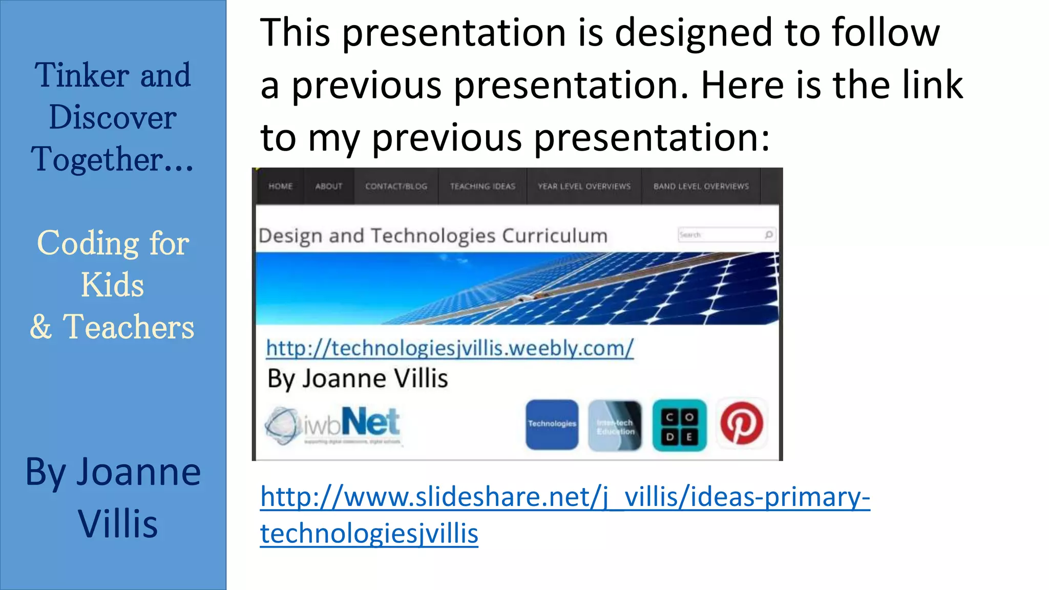 Tinker and 
Discover 
Together... 
Coding for 
Kids 
& Teachers 
By Joanne 
Villis 
This presentation is designed to follow 
a previous presentation. Here is the link 
to my previous presentation: 
http://www.slideshare.net/j_villis/ideas-primary-technologiesjvillis 
 
