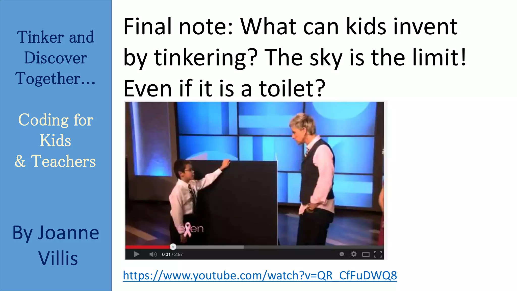 Tinker and 
Discover 
Together... 
Coding for 
Kids 
& Teachers 
By Joanne 
Villis 
Final note: What can kids invent 
by tinkering? The sky is the limit! 
Even if it is a toilet? 
https://www.youtube.com/watch?v=QR_CfFuDWQ8 
 