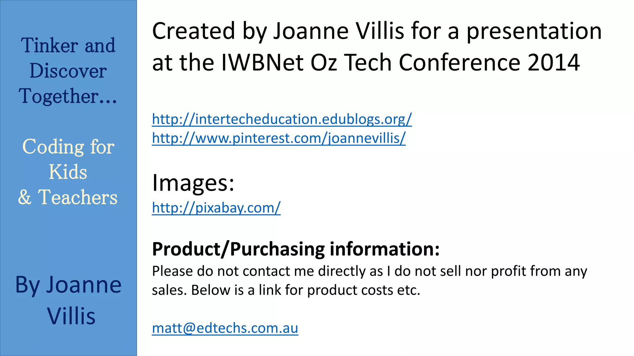Tinker and 
Discover 
Together... 
Coding for 
Kids 
& Teachers 
By Joanne 
Villis 
Created by Joanne Villis for a presentation 
at the IWBNet Oz Tech Conference 2014 
http://intertecheducation.edublogs.org/ 
http://www.pinterest.com/joannevillis/ 
Images: 
http://pixabay.com/ 
Product/Purchasing information: 
Please do not contact me directly as I do not sell nor profit from any 
sales. Below is a link for product costs etc. 
matt@edtechs.com.au 
