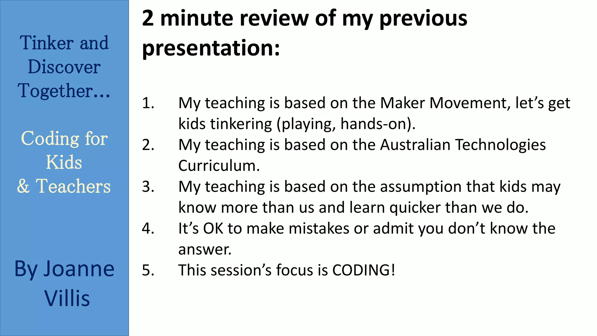 Tinker and 
Discover 
Together... 
Coding for 
Kids 
& Teachers 
By Joanne 
Villis 
2 minute review of my previous 
presentation: 
1. My teaching is based on the Maker Movement, let’s get 
kids tinkering (playing, hands-on). 
2. My teaching is based on the Australian Technologies 
Curriculum. 
3. My teaching is based on the assumption that kids may 
know more than us and learn quicker than we do. 
4. It’s OK to make mistakes or admit you don’t know the 
answer. 
5. This session’s focus is CODING! 
 