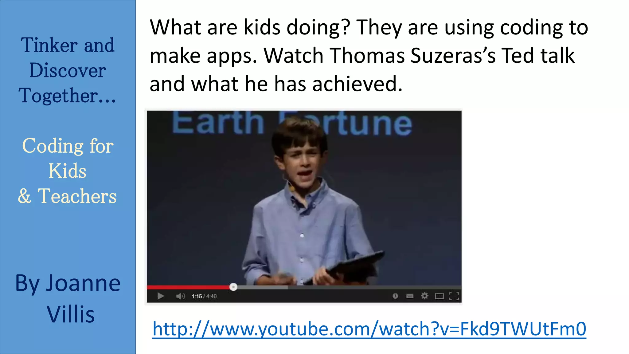 Tinker and 
Discover 
Together... 
Coding for 
Kids 
& Teachers 
By Joanne 
Villis 
What are kids doing? They are using coding to 
make apps. Watch Thomas Suzeras’s Ted talk 
and what he has achieved. 
http://www.youtube.com/watch?v=Fkd9TWUtFm0 
 