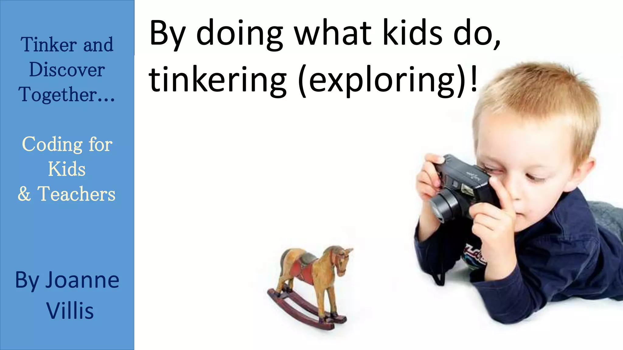 Tinker and 
Discover 
Together... 
Coding for 
Kids 
& Teachers 
By Joanne 
Villis 
By doing what kids do, 
tinkering (exploring)! 
 