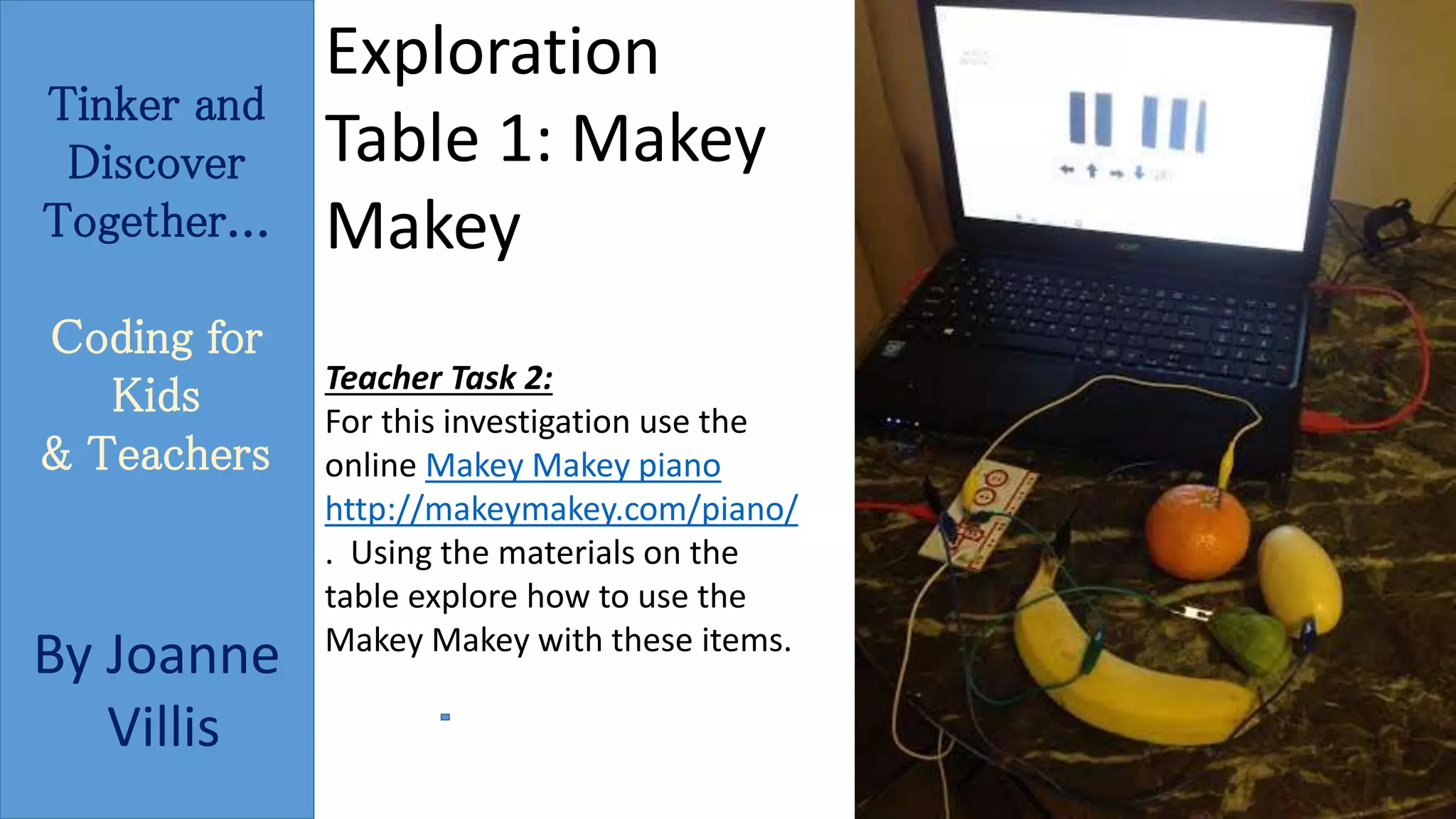 Tinker and 
Discover 
Together... 
Coding for 
Kids 
& Teachers 
By Joanne 
Villis 
Exploration 
Table 1: Makey 
Makey 
Teacher Task 2: 
For this investigation use the 
online Makey Makey piano 
http://makeymakey.com/piano/ 
. Using the materials on the 
table explore how to use the 
Makey Makey with these items. 
 