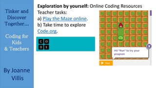 Tinker and 
Discover 
Together... 
Coding for 
Kids 
& Teachers 
By Joanne 
Villis 
Exploration by yourself: Online Coding Resources 
Teacher tasks: 
a) Play the Maze online. 
b) Take time to explore 
Code.org. 
 