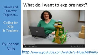 Tinker and 
Discover 
Together... 
Coding for 
Kids 
& Teachers 
By Joanne 
Villis 
What do I want to explore next? 
http://www.youtube.com/watch?v=FlusxMHVAVo 
 
