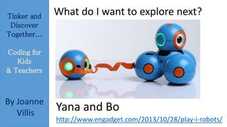 Tinker and 
Discover 
Together... 
Coding for 
Kids 
& Teachers 
By Joanne 
Villis 
What do I want to explore next? 
Yana and Bo 
http://www.engadget.com/2013/10/28/play-i-robots/ 
 