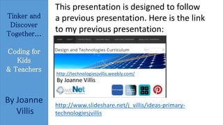 Tinker and 
Discover 
Together... 
Coding for 
Kids 
& Teachers 
By Joanne 
Villis 
This presentation is designed to follow 
a previous presentation. Here is the link 
to my previous presentation: 
http://www.slideshare.net/j_villis/ideas-primary-technologiesjvillis 
 
