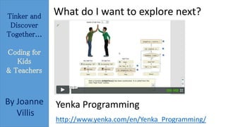 Tinker and 
Discover 
Together... 
Coding for 
Kids 
& Teachers 
By Joanne 
Villis 
What do I want to explore next? 
Yenka Programming 
http://www.yenka.com/en/Yenka_Programming/ 
 