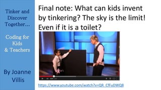 Tinker and 
Discover 
Together... 
Coding for 
Kids 
& Teachers 
By Joanne 
Villis 
Final note: What can kids invent 
by tinkering? The sky is the limit! 
Even if it is a toilet? 
https://www.youtube.com/watch?v=QR_CfFuDWQ8 
 