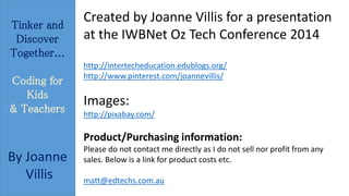 Tinker and 
Discover 
Together... 
Coding for 
Kids 
& Teachers 
By Joanne 
Villis 
Created by Joanne Villis for a presentation 
at the IWBNet Oz Tech Conference 2014 
http://intertecheducation.edublogs.org/ 
http://www.pinterest.com/joannevillis/ 
Images: 
http://pixabay.com/ 
Product/Purchasing information: 
Please do not contact me directly as I do not sell nor profit from any 
sales. Below is a link for product costs etc. 
matt@edtechs.com.au 
