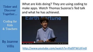 Tinker and 
Discover 
Together... 
Coding for 
Kids 
& Teachers 
By Joanne 
Villis 
What are kids doing? They are using coding to 
make apps. Watch Thomas Suzeras’s Ted talk 
and what he has achieved. 
http://www.youtube.com/watch?v=Fkd9TWUtFm0 
 