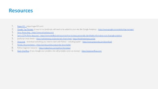 Resources
1. Regex101 - https://regex101.com/
2. Google Tag Manager (a way to run JavaScript, will need to be added to your site, like Google Analytics) - https://www.google.com/analytics/tag-manager/
3. Simo Ahava blog - https://www.simoahava.com/
4. Sam's GTM PII fix blog post - https://www.distilled.net/resources/how-to-keep-personally-identifiable-information-out-of-google-analytics/
5. JavaScript cheat sheets - https://websitesetup.org/javascript-cheat-sheet/, https://htmlcheatsheet.com/js/
6. Anaconda - download everything you need to start with Python - including Jupyter - https://www.anaconda.com/download/
7. Pandas documentation - https://pandas.pydata.org/pandas-docs/stable/
8. Python beginner resource - https://realpython.com/python-first-steps/
9. Stack Overflow (if you Google your problem, this will probably come up anyway) - https://stackoverflow.com/
 