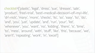 checklist=['plastic', 'legal', 'dress', 'sue', 'dresses', 'sale',
'product', 'free-trial', 'best-medical-decision-of-my-life',
'dr-nick', 'many', 'more', 'checks', 'its', 'so', 'easy', 'to', 'do',
'and', 'you', 'just', 'update', 'and', 'run', 'your', 'list',
'whenever', 'you', 'want', 'no', 'kidding', 'there', 'is', 'time',
'to', 'mess', 'around', 'with', 'stuff', 'like', 'this', 'because', 'we',
'aren't', 'repeating', 'work', 'in', 'excel']
 