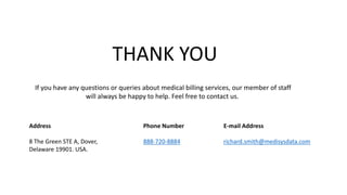 Address
8 The Green STE A, Dover,
Delaware 19901. USA.
Phone Number
888-720-8884
E-mail Address
richard.smith@medisysdata.com
THANK YOU
If you have any questions or queries about medical billing services, our member of staff
will always be happy to help. Feel free to contact us.
 