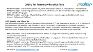 Call us at: 888-720-8884
Email us at: richard.smith@medisysdata.com
Coding For Pulmonary Function Tests
• 94375: This code is used for a capnography test, which measures the amount of carbon dioxide a patient exhales.
• 94726: This code is used for lung volume measurement, which measures the amount of air in the lungs at different
points in the breathing cycle.
• 94727: This code is used for gas diffusion testing, which measures how well oxygen and carbon dioxide move
between the lungs and the blood.
2. CPT Codes for Lung Volume Test
Lung volume determination is a type of pulmonary function testing (PFT) that measures the amount of air in the lungs at
different points in the breathing cycle. This type of testing can be useful in diagnosing and monitoring respiratory
conditions such as chronic obstructive pulmonary disease (COPD), emphysema, and interstitial lung disease. There are
several CPT codes related to lung volume determination. Here’s a breakdown of what each code represents:
• 94013: This code is used for multiple-breath helium dilution or nitrogen washout testing, which is a type of lung
volume determination test.
• 94726: This code is used for plethysmography, which is a type of lung volume determination test that measures the
amount of air in the lungs at the end of a full inhalation.
• 94727: This code is used for gas diffusion testing, which measures how well oxygen and carbon dioxide move
between the lungs and the blood. While this test is not specifically a lung volume determination test, it is often
performed along with other PFTs to provide a more complete picture of lung function.
 