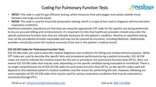 Call us at: 888-720-8884
Email us at: richard.smith@medisysdata.com
Coding For Pulmonary Function Tests
• 94727: This code is used for gas diffusion testing, which measures how well oxygen and carbon dioxide move
between the lungs and the blood.
• 94729: This code is used for bronchial provocation testing, which is a type of test used to diagnose asthma and other
respiratory conditions.
Healthcare providers should ensure that they are using the appropriate CPT code for the specific test being performed
to ensure accurate billing and reimbursement. It’s important to note that healthcare providers should only order the
specific pulmonary function tests that are clinically necessary for the patient’s condition. Routine or repetitive testing
may not be considered clinically reasonable and may not be covered by insurance, including Medicare. Additionally,
providers should document the medical necessity of the test in the patient’s medical record.
ICD-10 CM Codes for Pulmonary Function Tests
ICD-10-CM codes are used to describe medical diagnoses and conditions for billing and reimbursement purposes. While
CPT codes are used to describe the specific tests and procedures performed during a patient encounter, ICD-10-CM
codes are used to indicate the medical reason for the test or procedure. For pulmonary function tests (PFTs), there are
several ICD-10-CM codes that may be used, depending on the specific condition being evaluated or monitored. There is
no single comprehensive list of ICD-10-CM codes for pulmonary function tests (PFTs), as the specific codes used will
depend on the individual patient’s medical condition and the reason for performing the test. However, following are
some examples of ICD-10-CM codes that may be used for various respiratory conditions that may be evaluated or
monitored through PFTs:
 