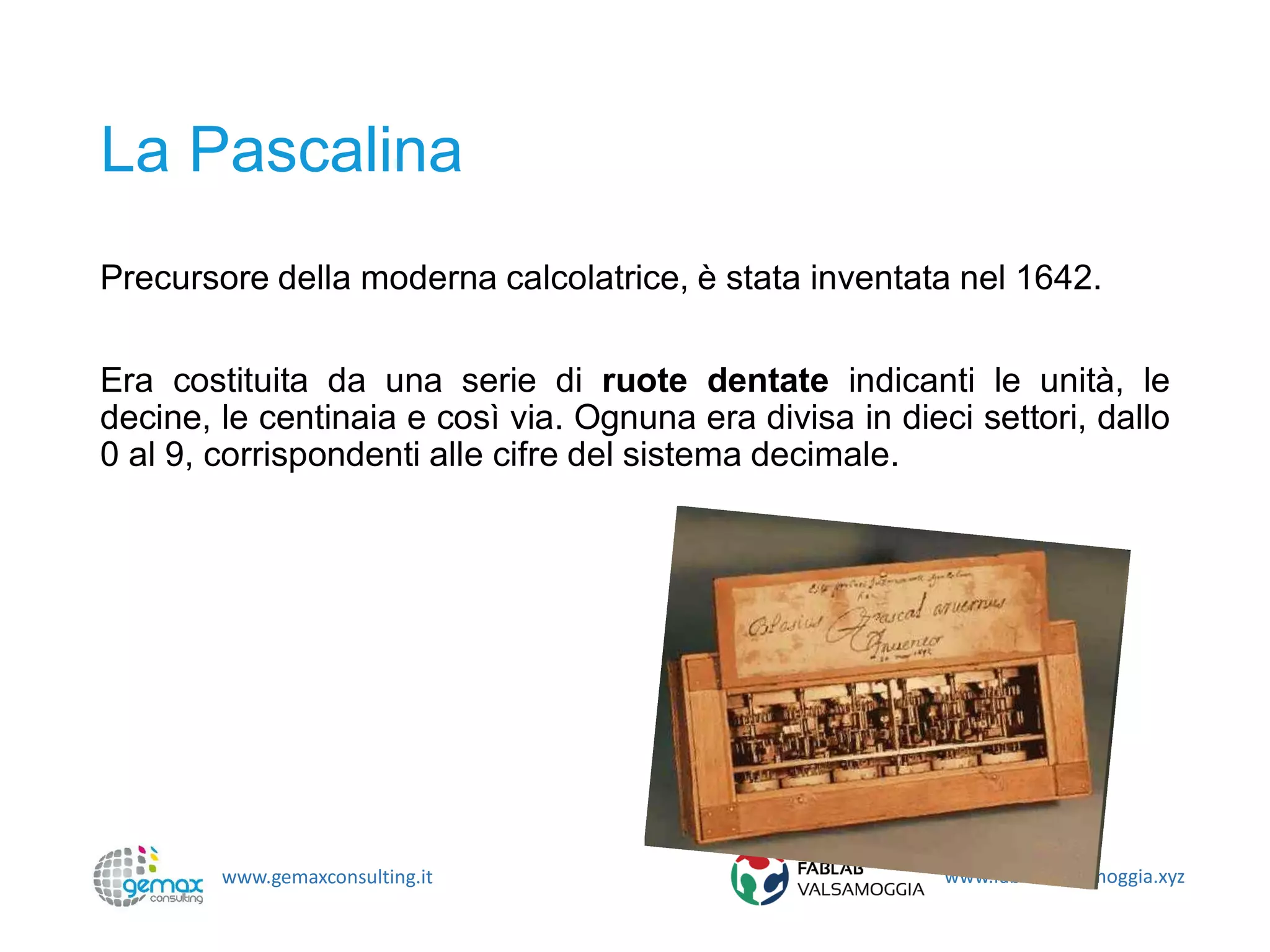 www.gemaxconsulting.it www.fablabvalsamoggia.xyz
La Pascalina
Precursore della moderna calcolatrice, è stata inventata nel 1642.
Era costituita da una serie di ruote dentate indicanti le unità, le
decine, le centinaia e così via. Ognuna era divisa in dieci settori, dallo
0 al 9, corrispondenti alle cifre del sistema decimale.
 