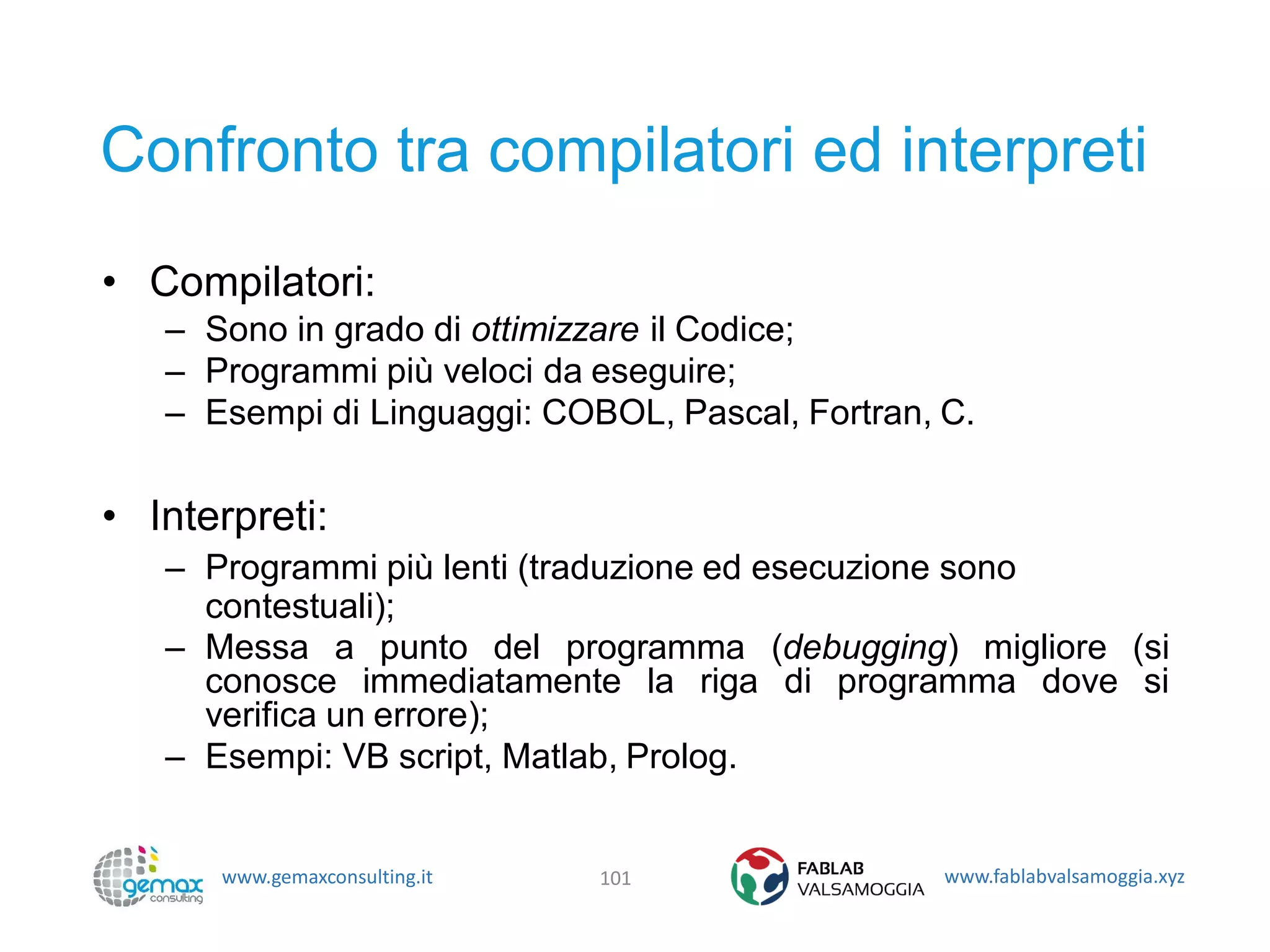 www.gemaxconsulting.it www.fablabvalsamoggia.xyz
Confronto tra compilatori ed interpreti
• Compilatori:
– Sono in grado di ottimizzare il Codice;
– Programmi più veloci da eseguire;
– Esempi di Linguaggi: COBOL, Pascal, Fortran, C.
• Interpreti:
– Programmi più lenti (traduzione ed esecuzione sono
contestuali);
– Messa a punto del programma (debugging) migliore (si
conosce immediatamente la riga di programma dove si
verifica un errore);
– Esempi: VB script, Matlab, Prolog.
101
 